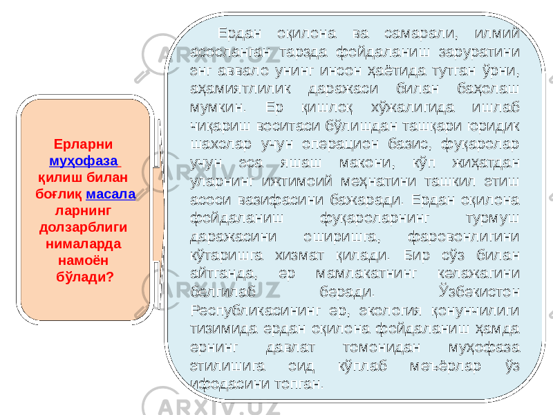 Ерларни муҳофаза қилиш билан боғлиқ масала ларнинг долзарблиги нималарда намоён бўлади? Ердан оқилона ва самарали, илмий асосланган тарзда фойдаланиш заруратини энг аввало унинг инсон ҳаётида тутган ўрни, аҳамиятлилик даражаси билан баҳолаш мумкин. Ер қишлоқ хўжалигида ишлаб чиқариш воситаси бўлишдан ташқари юридик шахслар учун операцион базис, фуқаролар учун эса яшаш макони, кўп жиҳатдан уларнинг ижтимоий меҳнатини ташкил этиш асоси вазифасини бажаради. Ердан оқилона фойдаланиш фуқароларнинг турмуш даражасини оширишга, фаровонлигини кўтаришга хизмат қилади. Бир сўз билан айтганда, ер мамлакатнинг келажагини белгилаб беради. Ўзбекистон Республикасининг ер, экология қонунчилиги тизимида ердан оқилона фойдаланиш ҳамда ернинг давлат томонидан муҳофаза этилишига оид кўплаб меъёрлар ўз ифодасини топган. 