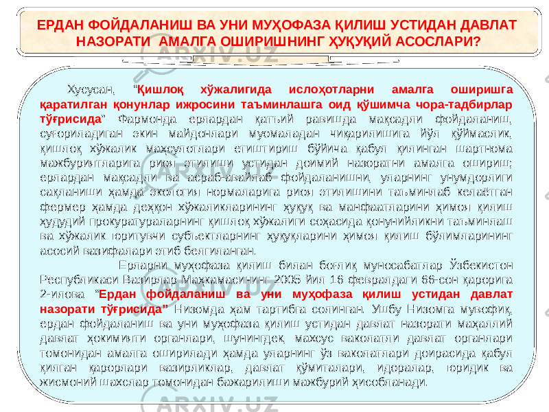 ЕРДАН ФОЙДАЛАНИШ ВА УНИ МУҲОФАЗА ҚИЛИШ УСТИДАН ДАВЛАТ НАЗОРАТИ АМАЛГА ОШИРИШНИНГ ҲУҚУҚИЙ АСОСЛАРИ? Хусусан, “ Қишлоқ хўжалигида ислоҳотларни амалга оширишга қаратилган қонунлар ижросини таъминлашга оид қўшимча чора-тадбирлар тўғрисида ” Фармонда ерлардан қатъий равишда мақсадли фойдаланиш, суғориладиган экин майдонлари муомаладан чиқарилишига йўл қўймаслик, қишлоқ хўжалик маҳсулотлари етиштириш бўйича қабул қилинган шартнома мажбуриятларига риоя этилиши устидан доимий назоратни амалга ошириш; ерлардан мақсадли ва асраб-авайлаб фойдаланишни, уларнинг унумдорлиги сақланиши ҳамда экология нормаларига риоя этилишини таъминлаб келаётган фермер ҳамда деҳқон хўжаликларининг ҳуқуқ ва манфаатларини ҳимоя қилиш ҳудудий прокуратураларнинг қишлоқ хўжалиги соҳасида қонунийликни таъминлаш ва хўжалик юритувчи субъектларнинг ҳуқуқларини ҳимоя қилиш бўлимларининг асосий вазифалари этиб белгиланган. Ерларни муҳофаза қилиш билан боғлиқ муносабатлар Ўзбекистон Республикаси Вазирлар Маҳкамасининг 2005 йил 16 февралдаги 66-сон қарорига 2-илова “ Ердан фойдаланиш ва уни муҳофаза қилиш устидан давлат назорати тўғрисида” Низомда ҳам тартибга солинган. Ушбу Низомга мувофиқ, ердан фойдаланиш ва уни муҳофаза қилиш устидан давлат назорати маҳаллий давлат ҳокимияти органлари, шунингдек, махсус ваколатли давлат органлари томонидан амалга оширилади ҳамда уларнинг ўз ваколатлари доирасида қабул қилган қарорлари вазирликлар, давлат қўмиталари, идоралар, юридик ва жисмоний шахслар томонидан бажарилиши мажбурий ҳисобланади. 