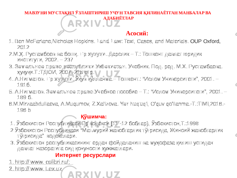 МАВЗУНИ МУСТАҚИЛ ЎЗЛАШТИРИШ УЧУН ТАВСИЯ ҚИЛИНАЁТГАН МАНБАЛАР ВА АДАБИЁТЛАР Асосий: 1. Ben McFarlane,Nicholas Hopkins. Land Law : Text, Cases, and Materials. OUP Oxford, 2012 2.М.Ҳ. Рустамбоев ва бошқ. Ер ҳуқуқи ..Дарслик – Т.: Тошкент давлат юридик институти, 2002. – 237 3. Земельное право республики Узбекистан . Учебник. Под. ред. М.Х. Рустамбаева. ҳуқуқи.Т.:ТДЮИ, 2007.-215 стр. 4. А.Нигматов. Ер хуқуқи . Ўқув қўлланма.– Тошкент.: “Ислом Университети”, 2001. – 191б. 5. А.Нигматов. Земельное право .Учебное пособие – Т.: “Ислом Университети”, 2001. – 189 б. 6.M.Mirzaabdullaeva, A.Muqumov, Z.Xafizova. Yer huquqi , O’quv qo’llanma.-T.:TIMI,2016.- 196 b Қўшимча: 1. Ўзбекистон Республикаси Ер кодекси (11 -12 боблар), Ўзбекистон,Т.:1998 2 Ўзбекистон Республикаси “Маъмурий жавобгарлик тўғрисида, Жиноий жавобгарлик тўғрисида” кодекслари. 3. Ўзбекистон республикасининг ердан фойдаланиш ва муҳофаза қилиш устидан давлат назоратига оид қонуности ҳужжатлари . Интернет ресурслари 1. http:// www. colibri.ru/; 2. http:// www. Lex.uz 