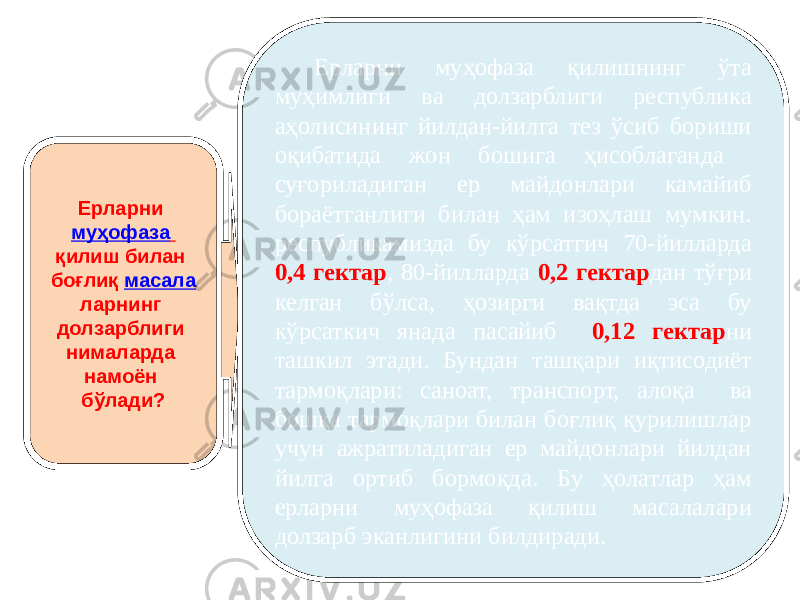 Ерларни муҳофаза қилиш билан боғлиқ масала ларнинг долзарблиги нималарда намоён бўлади? Ерларни муҳофаза қилишнинг ўта муҳимлиги ва долзарблиги республика аҳолисининг йилдан-йилга тез ўсиб бориши оқибатида жон бошига ҳисоблаганда суғориладиган ер майдонлари камайиб бораётганлиги билан ҳам изоҳлаш мумкин. республикамизда бу кўрсатгич 70-йилларда 0,4 гектар , 80-йилларда 0,2 гектар дан тўғри келган бўлса, ҳозирги вақтда эса бу кўрсаткич янада пасайиб 0,12 гектар ни ташкил этади. Бундан ташқари иқтисодиёт тармоқлари: саноат, транспорт, алоқа ва бошқа тармоқлари билан боғлиқ қурилишлар учун ажратиладиган ер майдонлари йилдан йилга ортиб бормоқда. Бу ҳолатлар ҳам ерларни муҳофаза қилиш масалалари долзарб эканлигини билдиради. 