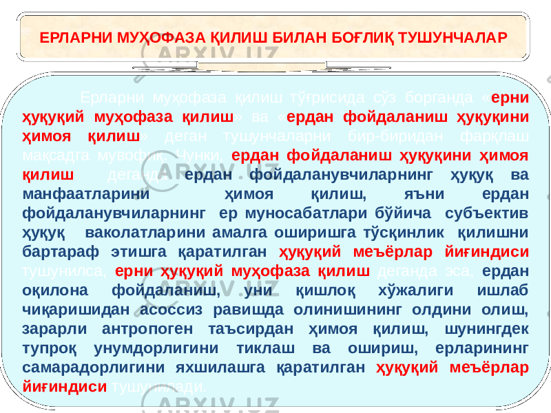 ЕРЛАРНИ МУҲОФАЗА ҚИЛИШ БИЛАН БОҒЛИҚ ТУШУНЧАЛАР Ерларни муҳофаза қилиш тўғрисида сўз борганда « ерни ҳуқуқий муҳофаза қилиш » ва « ердан фойдаланиш ҳуқуқини ҳимоя қилиш » деган тушунчаларни бир-биридан фарқлаш мақсадга мувофиқ. Чунки, ердан фойдаланиш ҳуқуқини ҳимоя қилиш деганда ердан фойдаланувчиларнинг ҳуқуқ ва манфаатларини ҳимоя қилиш, яъни ердан фойдаланувчиларнинг ер муносабатлари бўйича субъектив ҳуқуқ ваколатларини амалга оширишга тўсқинлик қилишни бартараф этишга қаратилган ҳуқуқий меъёрлар йиғиндиси тушунилса, ерни ҳуқуқий муҳофаза қилиш деганда эса, ердан оқилона фойдаланиш, уни қишлоқ хўжалиги ишлаб чиқаришидан асоссиз равишда олинишининг олдини олиш, зарарли антропоген таъсирдан ҳимоя қилиш, шунингдек тупроқ унумдорлигини тиклаш ва ошириш, ерларининг самарадорлигини яхшилашга қаратилган ҳуқуқий меъёрлар йиғиндиси тушунилади. 