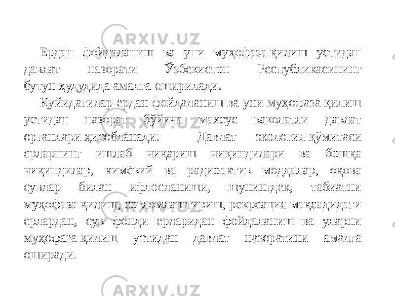 Ердан фойдаланиш ва уни муҳофаза қилиш устидан давлат назорати Ўзбекистон Республикасининг бутун ҳудудида амалга оширилади. Қуйидагилар ердан фойдаланиш ва уни муҳофаза қилиш устидан назорат бўйича махсус ваколатли давлат органлари ҳисобланади: Давлат экология қўмитаси ерларнинг ишлаб чиқариш чиқиндилари ва бошқа чиқиндилар, кимёвий ва радиоактив моддалар, оқова сувлар билан ифлосланиши, шунингдек, табиатни муҳофаза қилиш, соғломлаштириш, рекреация мақсадидаги ерлардан, сув фонди ерларидан фойдаланиш ва уларни муҳофаза қилиш устидан давлат назоратини амалга оширади. 