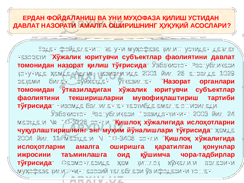 ЕРДАН ФОЙДАЛАНИШ ВА УНИ МУҲОФАЗА ҚИЛИШ УСТИДАН ДАВЛАТ НАЗОРАТИ АМАЛГА ОШИРИШНИНГ ҲУҚУҚИЙ АСОСЛАРИ? Ердан фойдаланиш ва уни муҳофаза қилиш устидан давлат назорати “ Хўжалик юритувчи субъектлар фаолиятини давлат томонидан назорат қилиш тўғрисида ” Ўзбекистон Республикаси қонунида ҳамда Адлия вазирлигида 2001 йил 26 апрелда 1029 рақами билан рўйхатдан ўтказилган “ Назорат органлари томонидан ўтказиладиган хўжалик юритувчи субъектлар фаолиятини текширишларни мувофиқлаштириш тартиби тўғрисида ” Низомда белгиланган тартибда амалга оширилади. Ўзбекистон Республикаси Президентининг 2003 йил 24 мартдаги № ПФ-3226 сонли “ Қишлоқ хўжалигида ислоҳотларни чуқурлаштиришнинг энг муҳим йўналишлари тўғрисида ” ҳамда 2004 йил 11 мартдаги N ПФ-3406 сонли “ Қишлоқ хўжалигида ислоҳотларни амалга оширишга қаратилган қонунлар ижросини таъминлашга оид қўшимча чора-тадбирлар тўғрисида ” Фармонларида ҳам қишлоқ хўжалиги ерларини муҳофаза қилишнинг асосий талаблари ўз ифодасини топган. 