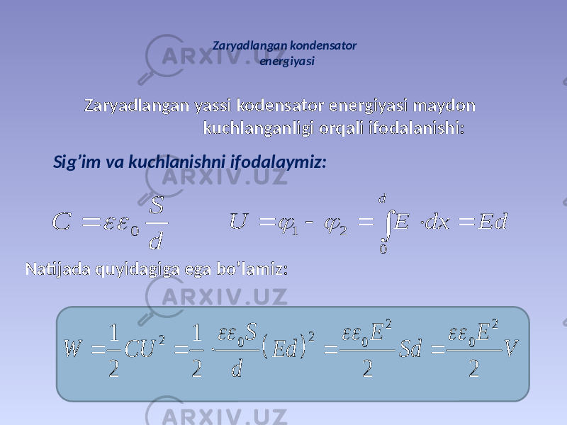 Zaryadlangan kondensator energiyasi Zaryadlangan yassi kodensator energiyasi maydon kuсhlanganligi orqali ifodalanishi: Sig’im va kuсhlanishni ifodalaymiz: Natijada quyidagiga ega bo’lamiz: 0 S С d   1 2 0 d U E dx Ed           2 2 2 2 0 0 0 1 1 2 2 2 2         S E E W CU Ed Sd V d 