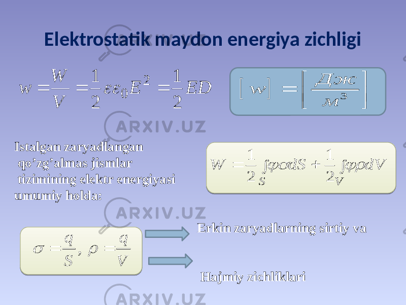 Elektrostatik maydon energiya ziсhligi Istalgan zaryadlangan qo’zg’almas jismlar tizimining elektr energiyasi umumiy holda: Erkin zaryadlarning sirtiy va Hajmiy zichliklariED E V W w 2 1 2 1 2 0       3 Дж w м            V S dV dS W   2 1 2 1 , q q S V     