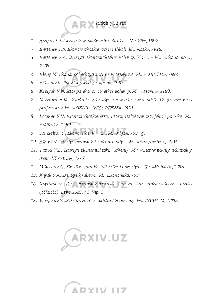 Adabiyotlar: 1. Agapov I. Istoriya ekonomicheskix ucheniy. – M.: ViM, 1997. 2. Bartenev S.A. Ekonomicheskie teorii i shkoli. M.: «Bek», 1996. 3. Bartenev S.A. Istoriya ekonomicheskix ucheniy. V 6 t. - M.: «Ekonomist’», 2005. 4. Blaug M. Ekonomicheskaya misl v retrospektive. M.: «Delo Ltd», 1994. 5. Iqtisodiy ta’limotlar tarixi T.: «Fan», 1997. 6. Kostyuk V.N. Istoriya ekonomicheskix ucheniy. M.: «Tsentr», 1998. 7. Mayburd E.M. Vvedenie v istoriyu ekonomicheskoy misli. Ot prorokov do professorov. M.: «DELO – VITA-PRESS», 1996. 8. Leontev V.V. Ekonomicheskie esse. Teorii, issledovaniya, fakti i politika. M.: Politizdat, 1980. 9. Samuelson P. Ekonomika. V 2-x. t. M.: Algon, 1992 g. 10. Rijov I.V. Istoriya ekonomicheskix ucheniy. – M.: «Perspektiva», 2004. 11. Titova N.E. Istoriya ekonomicheskix ucheniy. M.: «Gumanitarniy izdatelskiy tsentr VLADOS», 1997. 12. O`lmasov A., Sharifxo`jaev M. Iqtisodiyot nazariyasi. T.: «Mehnat», 1995. 13. Xayek F.A. Daroga k rabstvu. M.: Ekonomika, 1992. 14. Xaylbroner R.L. Ekonomicheskaya teoriya kak universalnaya nauka (THESIS). Zima 1993. t.1. Vip. 1. 15. Yadgarov Ya.S. Istoriya ekonomicheskix ucheniy. M.: INFRA-M, 1999. 