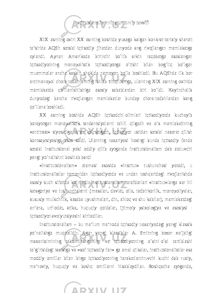 Institutsionalizmning umumiy tavsifi XIX asrning oxiri XX asrning boshida yuzaga kelgan konkret - tarixiy sharoit ta ’ sirida AQSh sotsial - iqtisodiy jihatdan dunyoda eng rivojlangan mamlakatga aylandi . Aynan Amerikada birinchi bo ` lib erkin raqobatga asoslangan iqtisodiyotning monopolistik iqtisodiyotga o ` tishi bilan bog ` liq bo ` lgan muammolar ancha keskin shaklda namoyon bo ` la boshladi . Bu AQShda ilk bor antimonopol chora-tadbirlarning ishlab chiqilishiga, ularning XIX asrning oxirida mamlakatda qo`llanishilshiga asosiy sabablardan biri bo`ldi. Keyinchalik dunyodagi barcha rivojlangan mamlakatlar bunday chora-tadbirlardan keng qo`llana boshladi. XX asrning boshida AQSh iqtisodchi-olimlari iqtisodiyotda kuchayib borayotgan monopolistik tendentsiyalarni tahlil qilgach va o`z mamlakatining «antitrest» siyosatiga ta’sir ko`rsatgach, iqtisoiyot ustidan sotsial nazorat qilish kontseptsiyasiga asos soldi. Ularning nazariyasi hozirgi kunda iqtisodiy fanda sotsial institutsional yoki oddiy qilib aytganda institutsionalizm deb ataluvchi yangi yo`nalishni boshlab berdi «Institutsionalizm» atamasi asosida «institut» tushunchasi yotadi, u institutsionalistlar tomonidan iqtisodiyotda va undan tashqaridagi rivojlanishda asosiy kuch sifatida ko`riladi. Institutsionalizm tarafdorlari «institut»larga xar hil kategoriya va tushunchalarni (masalan, davlat, oila, tadbirkorlik, monopoliyalar, xususiy mulkchilik, kasaba uyushmalari, din, ahloq va shu kabilar), mamlakatdagi an’ana, urf-odat, etika, huquqiy qoidalar, ijtimoiy psixologiya va asosiysi - iqtisodiyot evolyutsiyasini kiritadilar. Institutsionalizm – bu ma’lum ma’noda iqtisodiy nazariyadagi yangi klassik yo`nalishga muqobildir. Agar yangi klassiklar A. Smitning bozor xo`jaligi mexanizimining takomilashganligi va iqtisodiyotning o`zini-o`zi tartiblashi to`g`risidagi tezisiga va «sof iqtisodiy fan» ga amal qilsalar, institutsionalistlar esa moddiy omillar bilan birga iqtisodiyotning harakatlantiruvchi kuchi deb ruxiy, ma’naviy, huquqiy va boshq omillarni hisoblaydilar. Boshqacha aytganda, 