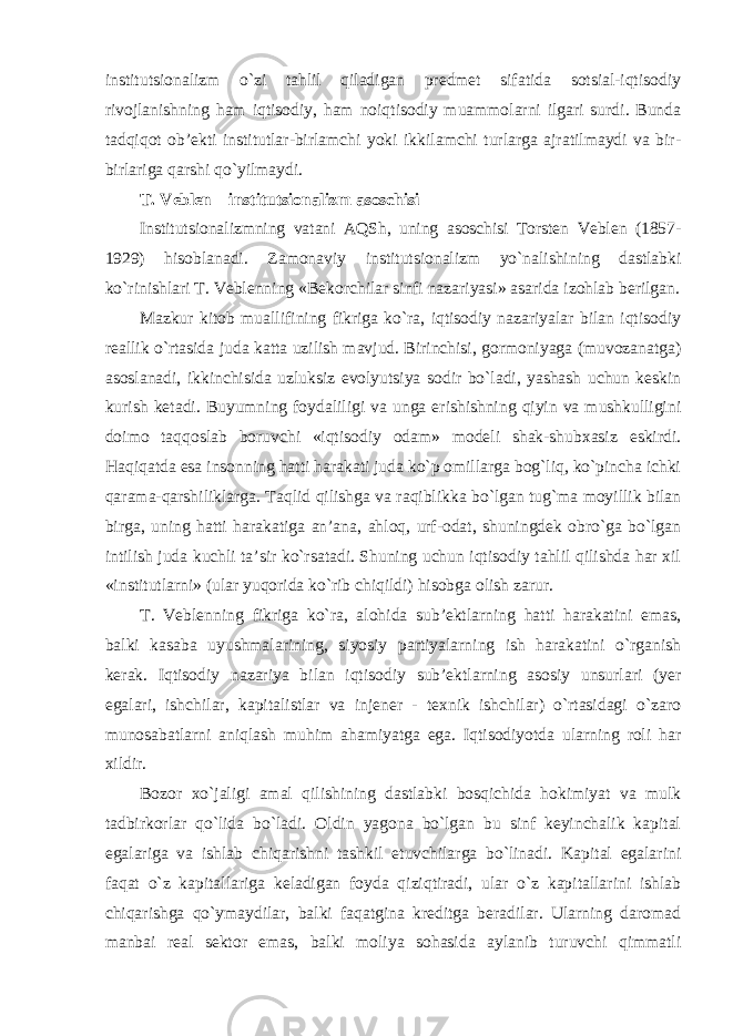 institutsionalizm o`zi tahlil qiladigan predmet sifatida sotsial-iqtisodiy rivojlanishning ham iqtisodiy, ham noiqtisodiy muammolarni ilgari surdi. Bunda tadqiqot ob’ekti institutlar-birlamchi yoki ikkilamchi turlarga ajratilmaydi va bir- birlariga qarshi qo`yilmaydi. T. Veblen – institutsionalizm asoschisi Institutsionalizmning vatani AQSh, uning asoschisi Torsten Veblen (1857- 1929) hisoblanadi. Zamonaviy institutsionalizm yo`nalishining dastlabki ko`rinishlari T. Veblenning «Bekorchilar sinfi nazariyasi» asarida izohlab berilgan. Mazkur kitob muallifining fikriga ko`ra, iqtisodiy nazariyalar bilan iqtisodiy reallik o`rtasida juda katta uzilish mavjud. Birinchisi, gormoniyaga (muvozanatga) asoslanadi, ikkinchisida uzluksiz evolyutsiya sodir bo`ladi, yashash uchun keskin kurish ketadi. Buyumning foydaliligi va unga erishishning qiyin va mushkulligini doimo taqqoslab boruvchi «iqtisodiy odam» modeli shak-shubxasiz eskirdi. Haqiqatda esa insonning hatti harakati juda ko`p omillarga bog`liq, ko`pincha ichki qarama-qarshiliklarga. Taqlid qilishga va raqiblikka bo`lgan tug`ma moyillik bilan birga, uning hatti harakatiga an’ana, ahloq, urf-odat, shuningdek obro`ga bo`lgan intilish juda kuchli ta’sir ko`rsatadi. Shuning uchun iqtisodiy tahlil qilishda har xil «institutlarni» (ular yuqorida ko`rib chiqildi) hisobga olish zarur. T. Veblenning fikriga ko`ra, alohida sub’ektlarning hatti harakatini emas, balki kasaba uyushmalarining, siyosiy partiyalarning ish harakatini o`rganish kerak. Iqtisodiy nazariya bilan iqtisodiy sub’ektlarning asosiy unsurlari (yer egalari, ishchilar, kapitalistlar va injener - texnik ishchilar) o`rtasidagi o`zaro munosabatlarni aniqlash muhim ahamiyatga ega. Iqtisodiyotda ularning roli har xildir. Bozor xo`jaligi amal qilishining dastlabki bosqichida hokimiyat va mulk tadbirkorlar qo`lida bo`ladi. Oldin yagona bo`lgan bu sinf keyinchalik kapital egalariga va ishlab chiqarishni tashkil etuvchilarga bo`linadi. Kapital egalarini faqat o`z kapitallariga keladigan foyda qiziqtiradi, ular o`z kapitallarini ishlab chiqarishga qo`ymaydilar, balki faqatgina kreditga beradilar. Ularning daromad manbai real sektor emas, balki moliya sohasida aylanib turuvchi qimmatli 