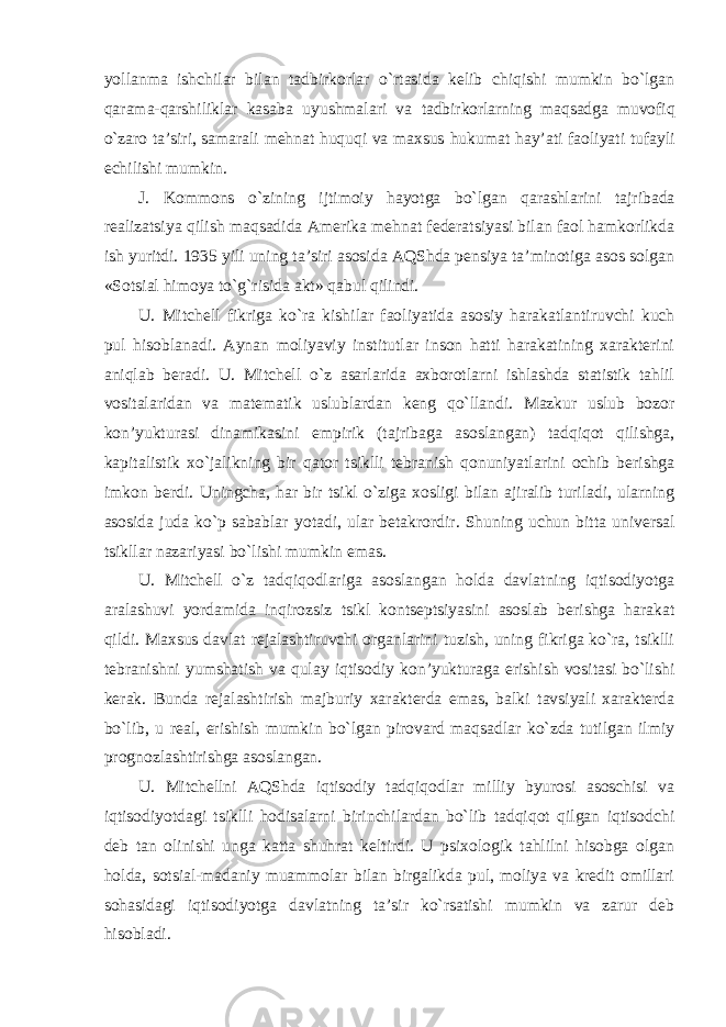 yollanma ishchilar bilan tadbirkorlar o`rtasida kelib chiqishi mumkin bo`lgan qarama-qarshiliklar kasaba uyushmalari va tadbirkorlarning maqsadga muvofiq o`zaro ta’siri, samarali mehnat huquqi va maxsus hukumat hay’ati faoliyati tufayli echilishi mumkin. J. Kommons o`zining ijtimoiy hayotga bo`lgan qarashlarini tajribada realizatsiya qilish maqsadida Amerika mehnat federatsiyasi bilan faol hamkorlikda ish yuritdi. 1935 yili uning ta’siri asosida AQShda pensiya ta’minotiga asos solgan «Sotsial himoya to`g`risida akt» qabul qilindi. U. Mitchell fikriga ko`ra kishilar faoliyatida asosiy harakatlantiruvchi kuch pul hisoblanadi. Aynan moliyaviy institutlar inson hatti harakatining xarakterini aniqlab beradi. U. Mitchell o`z asarlarida axborotlarni ishlashda statistik tahlil vositalaridan va matematik uslublardan keng qo`llandi. Mazkur uslub bozor kon’yukturasi dinamikasini empirik (tajribaga asoslangan) tadqiqot qilishga, kapitalistik xo`jalikning bir qator tsiklli tebranish qonuniyatlarini ochib berishga imkon berdi. Uningcha, har bir tsikl o`ziga xosligi bilan ajiralib turiladi, ularning asosida juda ko`p sabablar yotadi, ular betakrordir. Shuning uchun bitta universal tsikllar nazariyasi bo`lishi mumkin emas. U. Mitchell o`z tadqiqodlariga asoslangan holda davlatning iqtisodiyotga aralashuvi yordamida inqirozsiz tsikl kontseptsiyasini asoslab berishga harakat qildi. Maxsus davlat rejalashtiruvchi organlarini tuzish, uning fikriga ko`ra, tsiklli tebranishni yumshatish va qulay iqtisodiy kon’yukturaga erishish vositasi bo`lishi kerak. Bunda rejalashtirish majburiy xarakterda emas, balki tavsiyali xarakterda bo`lib, u real, erishish mumkin bo`lgan pirovard maqsadlar ko`zda tutilgan ilmiy prognozlashtirishga asoslangan. U. Mitchellni AQShda iqtisodiy tadqiqodlar milliy byurosi asoschisi va iqtisodiyotdagi tsiklli hodisalarni birinchilardan bo`lib tadqiqot qilgan iqtisodchi deb tan olinishi unga katta shuhrat keltirdi. U psixologik tahlilni hisobga olgan holda, sotsial-madaniy muammolar bilan birgalikda pul, moliya va kredit omillari sohasidagi iqtisodiyotga davlatning ta’sir ko`rsatishi mumkin va zarur deb hisobladi. 