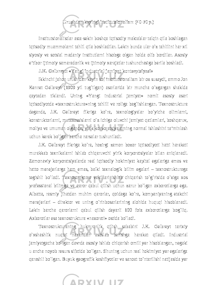 Urushdan keyingi institutsionalizm (40-70 y.) Institutsionalistlar asta-sekin boshqa iqtisodiy maktablar talqin qila boshlagan iqtisodiy muammolarni tahlil qila boshladilar. Lekin bunda ular o`z tahlilini har xil siyosiy va sotsial madaniy institutlarni hisobga olgan holda olib bordilar. Asosiy e’tibor ijtimoiy samaradorlik va ijtimoiy xarajatlar tushunchasiga berila boshladi. J.K. Gelbreyt: «Yangi industrial jamiyat kontseptsiyasi» Ikkinchi jahon urushidan keyin sof institutsionalizm bir oz susaydi, ammo Jon Kennet Gelbreyt (1909 yil tug`ilgan) asarlarida bir muncha o`zgargan shaklda qaytadan tiklandi. Uning «Yangi industrial jamiyat» nomli asosiy asari iqtisodiyotda «texnostruktura»ning tahlili va roliga bag`ishlangan. Texnostruktura deganda, J.K. Gelbreyt fikriga ko`ra, texnologiyalar bo`yicha olimlarni, konstruktorlarni, mutaxassislarni o`z ichiga oluvchi jamiyat qatlamlari, boshqaruv, moliya va umuman olganda, yirik korporatsiyalarning normal ishlashini ta’minlash uchun kerak bo`lgan barcha narsalar tushuniladi. J.K. Gelbreyt fikriga ko`ra, hozirgi zamon bozor iqtisodiyoti hatti harakati murakkab texnikalarni ishlab chiqaruvchi yirik korporatsiyalar bilan aniqlanadi. Zamonaviy korporatsiyalarda real iqtisodiy hokimiyat kapital egalariga emas va hatto menejerlarga ham emas, balki texnalogik bilim egalari – texnostrukturaga tegishli bo`ladi. Texnostruktura vakillari ishlab chiqarish to`g`risida o`ziga xos professional bilimga va qaror qabul qilish uchun zarur bo`lgan axborotlarga ega. Albatta, rasmiy jihatdan muhim qarorlar, qoidaga ko`ra, kompaniyaning etakchi menejerlari – direktor va uning o`rinbosarlarining alohida huquqi hisoblanadi. Lekin barcha qarorlarni qabul qilish deyarli 100 foiz axborotlarga bog`liq. Axborotlar esa texnostruktura «nazorati» ostida bo`ladi. Texnostrukturaning hukmronlik qilish sababini J.K. Gelbreyt tarixiy o`xshashlik nuqtai nazaridan asoslab berishga harakat qiladi. Industrial jamiyatgacha bo`lgan davrda asosiy ishlab chiqarish omili yer hisoblangan, negaki u ancha noyob resurs sifatida bo`lgan. Shuning uchun real hokimiyat yer egalariga qarashli bo`lgan. Buyuk geografik kashfiyotlar va sanoat to`ntarilishi natijasida yer 