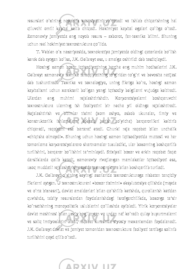 resurslari o`zining noyoblik xususiyatini yo`qotadi va ishlab chiqarishning hal qiluvchi omili kapital kelib chiqadi. Hokimiyat kapital egalari qo`liga o`tadi. Zamonaviy jamiyatda eng noyob resurs – axborot, fan-texnika bilimi. Shuning uchun real hokimiyat texnostruktura qo`lida. T. Veblen o`z nazariyasida, texnokratiya jamiyatda oldingi qatorlarda bo`lish kerak deb aytgan bo`lsa, J.K. Gelbreyt esa, u amalga oshirildi deb tasdiqlaydi. Hozirgi zamon bozor iqtisodiyotining barcha eng muhim hodisalarini J.K. Gelbreyt zamonaviy texnika taraqqiyotining to`g`ridan-to`g`ri va bevosita natijasi deb tushuntiradi. Texnika va texnalogiya, uning fikriga ko`ra, hozirgi zamon kapitalizmi uchun xarakterli bo`lgan yangi iqtisodiy belgilarni vujudga keltiradi. Ulardan eng muhimi rejalashtirishdir. Korporatsiyalarni boshqaruvchi texnostruktura ularning ish faoliyatini bir necha yil oldinga rejalashtiradi. Rejalashtirish va bitimlar tizimi (xom ashyo, asbob ukunalar, ilmiy va konstruktorlik ishlamalarni etkazib berish bo`yicha) barqarorlikni keltirib chiqaradi, raqobatni esa bartaraf etadi. Chunki reja raqobat bilan unchalik «chiqisha olmaydi». Shuning uchun hozirgi zamon iqtisodiyotida muttasil va har tomonlama korporatsiyalararo shartnomalar tuzuladiki, ular bozorning boshqarilib turilishini, barqaror bo`lishini ta’minlaydi. Stixiyali bozor va erkin raqobat faqat darsliklarda qolib ketadi, zamonaviy rivojlangan mamlakatlar iqtisodiyoti esa, uzoq muddatli rejalashtirish asosida texnostruktura bilan boshqarilib turiladi. J.K. Gelbreyt o`zining keyingi asarlarida texnostrukturaga nisbatan tanqidiy fikrlarni aytgan. U texnostrukturani «bozor tizimini» eksplutatsiya qilishda (mayda va o`rta biznesni), davlat amaldorlari bilan qo`shilib ketishda, qurollanish ketidan quvishda, tabiiy resurslardan foydalanishdagi isrofgarchilikda, bozorga ta’sir ko`rsatishning monopolistik uslublarini qo`llashda ayibladi. Yirik korporatsiyalar davlat mashinasi bilan uzviy bog`langan va undan naf ko`radi: qulay buyurtmalarni va soliq imtiyozlarini oladi, raqobat kurashida siyosiy mexanizmdan foydalanadi. J.K. Gelbreyt davlat va jamiyat tomonidan texnostruktura faoliyati tartibga solinib turilishini qayd qilib o`tadi. 