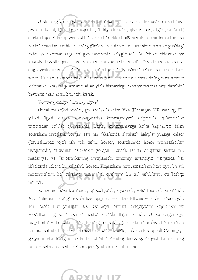 U shuningdek mayda va o`rta tadbirkorlikni va sotsial texnostrukturani (uy- joy qurilishini, ijtimoiy transportni, tibbiy xizmatni, qishloq xo`jaligini, san’atni) davlatning qo`llab quvvatlashini talab qilib chiqdi. «Bozor tizimida» bahoni va ish haqini bevosita tartiblash, uning fikricha, tadbirkorlarda va ishchilarda kelgusidagi baho va daromadlarga bo`lgan ishonchini o`yg`otadi. Bu ishlab chiqarish va xususiy investitsiyalarning barqarorlashuviga olib keladi. Davlatning aralashuvi eng avvalo «bozor tizimi» zarar ko`radigan inflyatsiyani to`xtatish uchun ham zarur. Hukumat korporatsiyalar bilan nufuzli kasaba uyushmalarining o`zaro ta’sir ko`rsatish jarayoniga aralashuvi va yirik biznesdagi baho va mehnat haqi darajsini bevosita nazorat qilib turishi kerak. Konvergentsiya kontseptsiyasi Nobel mukofoti sohibi, gollandiyalik olim Yan Tinbergen XX asrning 60- yillari ilgari surgan konvergentsiya kontseptsiyasi ko`pchilik iqtisodchilar tomonidan qo`llab quvvatlandi. Ushbu kontseptsiyaga ko`ra kapitalizm bilan sotsializm rivojlana borgan sari har ikkalasida o`xshash belgilar yuzaga keladi (kapitalizmda rejali ish roli oshib boradi, sotsializmda bozor munosabatlari rivojlanadi), tafovutlar asta-sekin yo`qolib boradi. Ishlab chiqarish sharoitlari, madaniyat va fan-texnikaning rivojlanishi umumiy taraqqiyot natijasida har ikkalasida tobora bir xillashib boradi. Kapitalizm ham, sotsializm ham ayni bir xil muammolarni hal qilishga, ularni hal etishning bir xil uslublarini qo`llashga intiladi. Konvergentsiya texnikada, iqtisodiyotda, siyosatda, sotsial sohada kuzatiladi. Ya. Tinbergan hozirgi paytda hech qayerda «sof kapitalizm» yo`q deb hisoblaydi. Bu borada fikr yuritgan J.K. Gelbreyt texnika taraqqiyotini kapitalizm va sotsializmning yaqinlashuvi negizi sifatida ilgari suradi. U konvergentsiya moyilligini yirik ishlab chiqarishning o`sishida, jami talabning davlat tomonidan tartibga solinib turishi va hakozolarda ko`radi. «Biz, - deb xulosa qiladi Gelbreyt, - go`yoturlicha bo`lgan ikkita industrial tizimning konvergentsiyasi hamma eng muhim sohalarda sodir bo`layotganligini ko`rib turibmiz». 