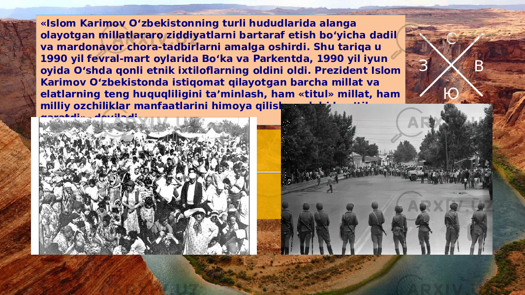 С В ЮЗ«Islom Karimov O‘zbekistonning turli hududlarida alanga olayotgan millatlararo ziddiyatlarni bartaraf etish bo‘yicha dadil va mardonavor chora-tadbirlarni amalga oshirdi. Shu tariqa u 1990 yil fevral-mart oylarida Bo‘ka va Parkentda, 1990 yil iyun oyida O‘shda qonli etnik ixtiloflarning oldini oldi. Prezident Islom Karimov O‘zbekistonda istiqomat qilayotgan barcha millat va elatlarning teng huquqliligini ta’minlash, ham «titul» millat, ham milliy ozchiliklar manfaatlarini himoya qilishga alohida e’tibor qaratdi», deyiladi 