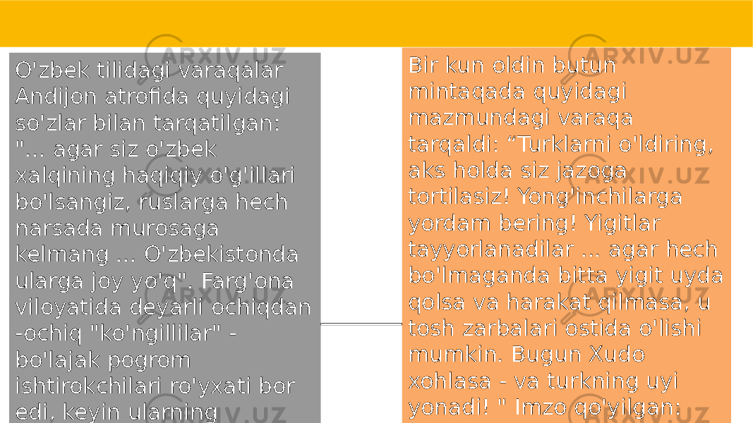 O&#39;zbek tilidagi varaqalar Andijon atrofida quyidagi so&#39;zlar bilan tarqatilgan: &#34;... agar siz o&#39;zbek xalqining haqiqiy o&#39;g&#39;illari bo&#39;lsangiz, ruslarga hech narsada murosaga kelmang ... O&#39;zbekistonda ularga joy yo&#39;q&#34;. Farg&#39;ona viloyatida deyarli ochiqdan -ochiq &#34;ko&#39;ngillilar&#34; - bo&#39;lajak pogrom ishtirokchilari ro&#39;yxati bor edi, keyin ularning hammasi - &#34;Signalni kut!&#34; Bir kun oldin butun mintaqada quyidagi mazmundagi varaqa tarqaldi: “Turklarni o&#39;ldiring, aks holda siz jazoga tortilasiz! Yong&#39;inchilarga yordam bering! Yigitlar tayyorlanadilar ... agar hech bo&#39;lmaganda bitta yigit uyda qolsa va harakat qilmasa, u tosh zarbalari ostida o&#39;lishi mumkin. Bugun Xudo xohlasa - va turkning uyi yonadi! &#34; Imzo qo&#39;yilgan: &#34;O&#39;zbeklar ittifoqi&#34;. 