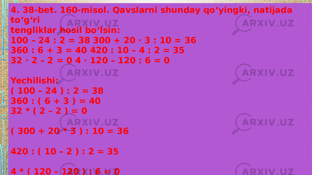 4. 38-bet. 160-misol. Qavslarni shunday qo‘yingki, natijada to‘g‘ri tengliklar hosil bo‘lsin: 100 – 24 : 2 = 38 300 + 20 · 3 : 10 = 36 360 : 6 + 3 = 40 420 : 10 – 4 : 2 = 35 32 · 2 – 2 = 0 4 · 120 – 120 : 6 = 0 Yechilishi: ( 100 – 24 ) : 2 = 38 360 : ( 6 + 3 ) = 40 32 * ( 2 – 2 ) = 0 ( 300 + 20 * 3 ) : 10 = 36 420 : ( 10 – 2 ) : 2 = 35 4 * ( 120 – 120 ) : 6 = 0 