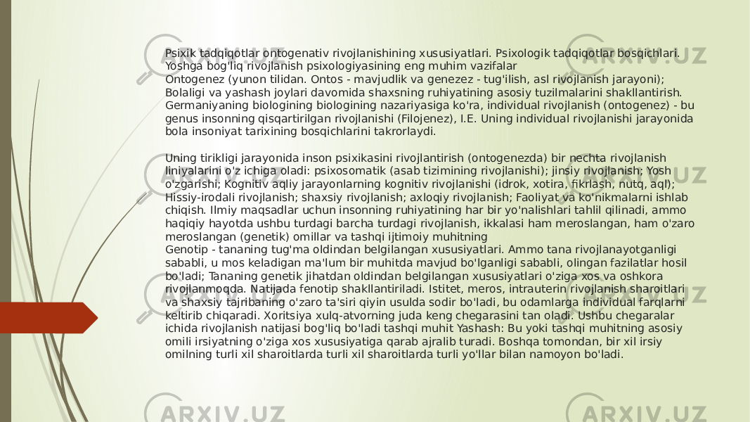 Psixik tadqiqotlar ontogenativ rivojlanishining xususiyatlari. Psixologik tadqiqotlar bosqichlari. Yoshga bog&#39;liq rivojlanish psixologiyasining eng muhim vazifalar Ontogenez (yunon tilidan. Ontos - mavjudlik va genezez - tug&#39;ilish, asl rivojlanish jarayoni); Bolaligi va yashash joylari davomida shaxsning ruhiyatining asosiy tuzilmalarini shakllantirish. Germaniyaning biologining biologining nazariyasiga ko&#39;ra, individual rivojlanish (ontogenez) - bu genus insonning qisqartirilgan rivojlanishi (Filojenez), I.E. Uning individual rivojlanishi jarayonida bola insoniyat tarixining bosqichlarini takrorlaydi. Uning tirikligi jarayonida inson psixikasini rivojlantirish (ontogenezda) bir nechta rivojlanish liniyalarini o&#39;z ichiga oladi: psixosomatik (asab tizimining rivojlanishi); jinsiy rivojlanish; Yosh o&#39;zgarishi; Kognitiv aqliy jarayonlarning kognitiv rivojlanishi (idrok, xotira, fikrlash, nutq, aql); Hissiy-irodali rivojlanish; shaxsiy rivojlanish; axloqiy rivojlanish; Faoliyat va ko&#39;nikmalarni ishlab chiqish. Ilmiy maqsadlar uchun insonning ruhiyatining har bir yo&#39;nalishlari tahlil qilinadi, ammo haqiqiy hayotda ushbu turdagi barcha turdagi rivojlanish, ikkalasi ham meroslangan, ham o&#39;zaro meroslangan (genetik) omillar va tashqi ijtimoiy muhitning Genotip - tananing tug&#39;ma oldindan belgilangan xususiyatlari. Ammo tana rivojlanayotganligi sababli, u mos keladigan ma&#39;lum bir muhitda mavjud bo&#39;lganligi sababli, olingan fazilatlar hosil bo&#39;ladi; Tananing genetik jihatdan oldindan belgilangan xususiyatlari o&#39;ziga xos va oshkora rivojlanmoqda. Natijada fenotip shakllantiriladi. Istitet, meros, intrauterin rivojlanish sharoitlari va shaxsiy tajribaning o&#39;zaro ta&#39;siri qiyin usulda sodir bo&#39;ladi, bu odamlarga individual farqlarni keltirib chiqaradi. Xoritsiya xulq-atvorning juda keng chegarasini tan oladi. Ushbu chegaralar ichida rivojlanish natijasi bog&#39;liq bo&#39;ladi tashqi muhit Yashash: Bu yoki tashqi muhitning asosiy omili irsiyatning o&#39;ziga xos xususiyatiga qarab ajralib turadi. Boshqa tomondan, bir xil irsiy omilning turli xil sharoitlarda turli xil sharoitlarda turli yo&#39;llar bilan namoyon bo&#39;ladi. 