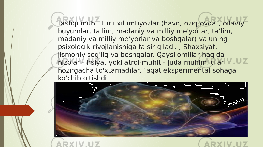 Tashqi muhit turli xil imtiyozlar (havo, oziq-ovqat, oilaviy buyumlar, ta&#39;lim, madaniy va milliy me&#39;yorlar, ta&#39;lim, madaniy va milliy me&#39;yorlar va boshqalar) va uning psixologik rivojlanishiga ta&#39;sir qiladi. , Shaxsiyat, jismoniy sog&#39;liq va boshqalar. Qaysi omillar haqida nizolar - irsiyat yoki atrof-muhit - juda muhim, ular hozirgacha to&#39;xtamadilar, faqat eksperimental sohaga ko&#39;chib o&#39;tishdi. 