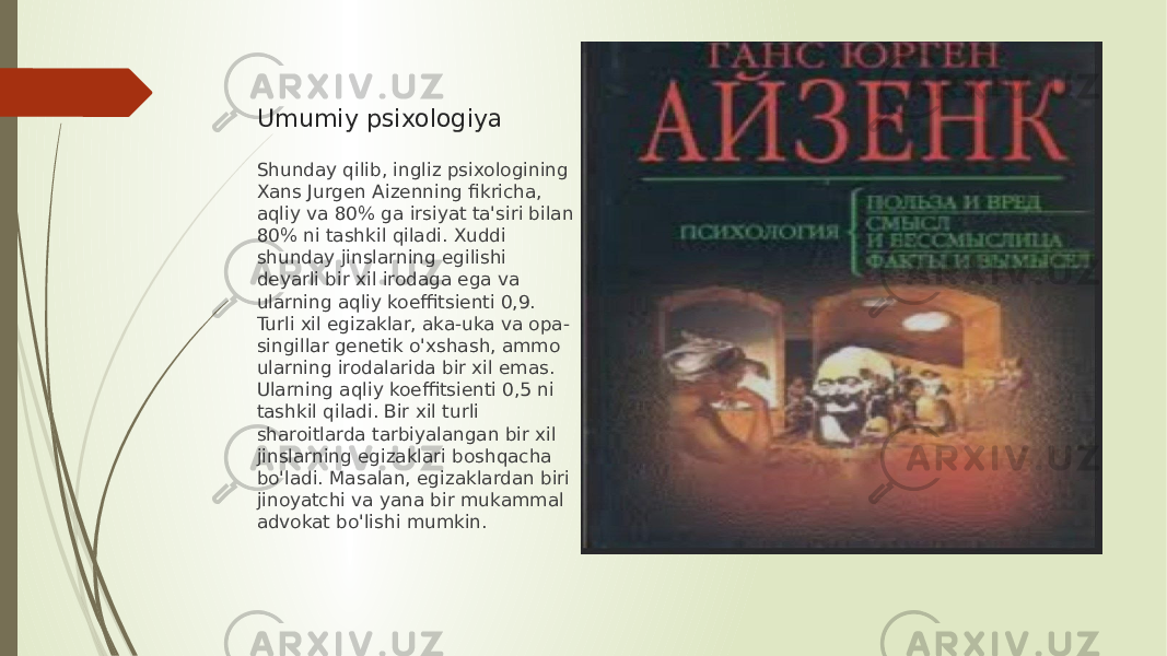Umumiy psixologiya Shunday qilib, ingliz psixologining Xans Jurgen Aizenning fikricha, aqliy va 80% ga irsiyat ta&#39;siri bilan 80% ni tashkil qiladi. Xuddi shunday jinslarning egilishi deyarli bir xil irodaga ega va ularning aqliy koeffitsienti 0,9. Turli xil egizaklar, aka-uka va opa- singillar genetik o&#39;xshash, ammo ularning irodalarida bir xil emas. Ularning aqliy koeffitsienti 0,5 ni tashkil qiladi. Bir xil turli sharoitlarda tarbiyalangan bir xil jinslarning egizaklari boshqacha bo&#39;ladi. Masalan, egizaklardan biri jinoyatchi va yana bir mukammal advokat bo&#39;lishi mumkin. 