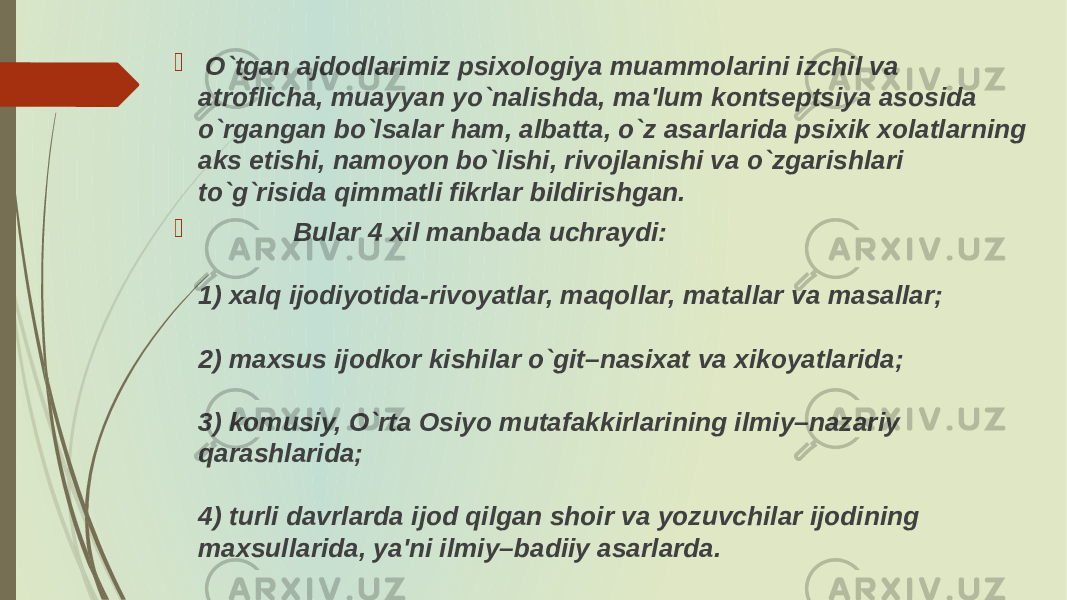  O`tgan ajdodlarimiz psixologiya muammolarini izchil va atroflicha, muayyan yo`nalishda, ma&#39;lum kontsеptsiya asosida o`rgangan bo`lsalar ham, albatta, o`z asarlarida psixik xolatlarning aks etishi, namoyon bo`lishi, rivojlanishi va o`zgarishlari to`g`risida qimmatli fikrlar bildirishgan.  Bular 4 xil manbada uchraydi: 1) xalq ijodiyotida-rivoyatlar, maqollar, matallar va masallar; 2) maxsus ijodkor kishilar o`git–nasixat va xikoyatlarida; 3) komusiy, O`rta Osiyo mutafakkirlarining ilmiy–nazariy qarashlarida; 4) turli davrlarda ijod qilgan shoir va yozuvchilar ijodining maxsullarida, ya&#39;ni ilmiy–badiiy asarlarda. 