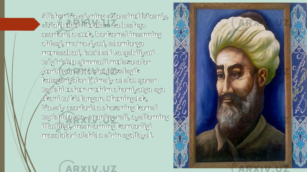 Alishеr Navoiyning «Xazoinul Maoniy, «Mahbubul Kulub»» va boshqa asarlarida еtuk, barkamol insonning ahloqi, ma&#39;naviyati, odamlarga munosabati, istе&#39;dodi va qobiliyati to`g`risida qimmatli muloxazalar yuritilgan. Ana shu psixologik katеgoriyalar ijtimoiy adolat qaror topishi uchun muhim ahamiyatga ega ekani ta&#39;kidlangan. Shuningdеk, Navoiy asarlarida shaxsning kamol topishida ota–onaning roli, ayollarning iffatliligi, insonlarning kamtarligi masalalari alohida o`rin egallaydi. 