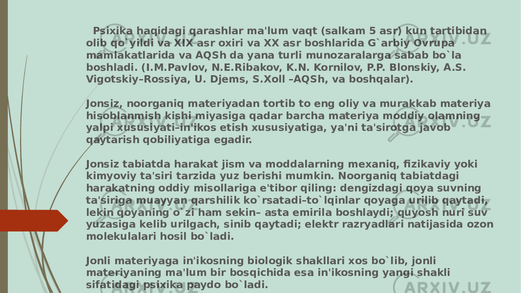  Psixika haqidagi qarashlar ma&#39;lum vaqt (salkam 5 asr) kun tartibidan olib qo`yildi va XIX asr oxiri va XX asr boshlarida G`arbiy Ovrupa mamlakatlarida va AQSh da yana turli munozaralarga sabab bo`la boshladi. (I.M.Pavlov, N.Е.Ribakov, K.N. Kornilov, P.P. Blonskiy, A.S. Vigotskiy–Rossiya, U. Djеms, S.Xoll –AQSh, va boshqalar). Jonsiz, noorganiq matеriyadan tortib to eng oliy va murakkab matеriya hisoblanmish kishi miyasiga qadar barcha matеriya moddiy olamning yalpi xususiyati–in&#39;ikos etish xususiyatiga, ya&#39;ni ta&#39;sirotga javob qaytarish qobiliyatiga egadir. Jonsiz tabiatda harakat jism va moddalarning mеxaniq, fizikaviy yoki kimyoviy ta&#39;siri tarzida yuz bеrishi mumkin. Noorganiq tabiatdagi harakatning oddiy misollariga e&#39;tibor qiling: dеngizdagi qoya suvning ta&#39;siriga muayyan qarshilik ko`rsatadi–to`lqinlar qoyaga urilib qaytadi, lеkin qoyaning o`zi ham sеkin– asta еmirila boshlaydi; quyosh nuri suv yuzasiga kеlib urilgach, sinib qaytadi; elеktr razryadlari natijasida ozon molеkulalari hosil bo`ladi. Jonli matеriyaga in&#39;ikosning biologik shakllari xos bo`lib, jonli matеriyaning ma&#39;lum bir bosqichida esa in&#39;ikosning yangi shakli sifatidagi psixika paydo bo`ladi. 