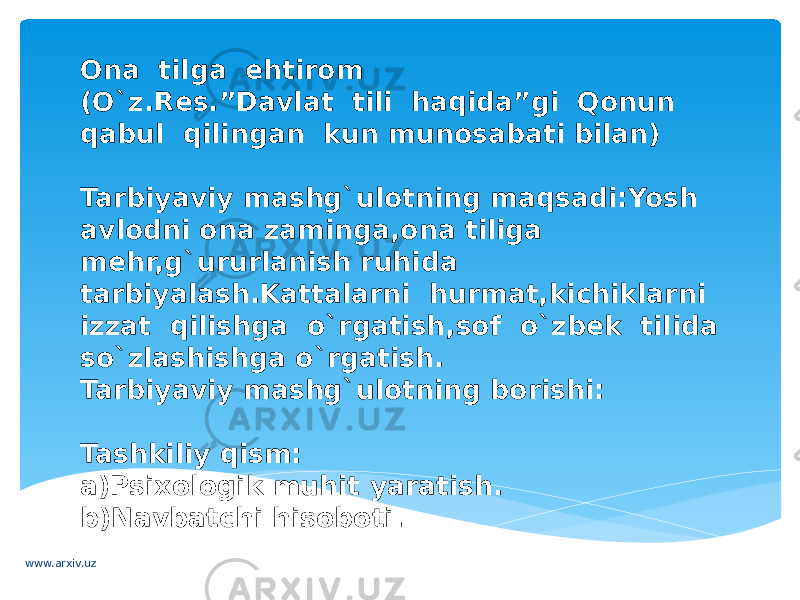 Ona tilga ehtirom (O`z.Res.”Davlat tili haqida”gi Qonun qabul qilingan kun munosabati bilan) Tarbiyaviy mashg`ulotning maqsadi:Yosh avlodni ona zaminga,ona tiliga mehr,g`ururlanish ruhida tarbiyalash.Kattalarni hurmat,kichiklarni izzat qilishga o`rgatish,sof o`zbek tilida so`zlashishga o`rgatish. Tarbiyaviy mashg`ulotning borishi: Tashkiliy qism: a)Psixologik muhit yaratish. b)Navbatchi hisoboti. www.arxiv.uz 