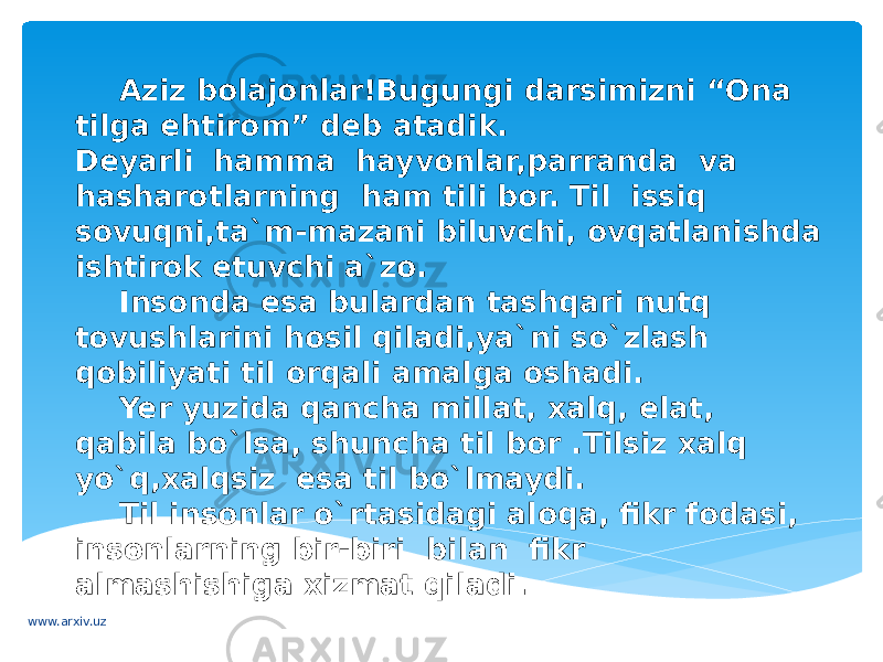 Aziz bolajonlar!Bugungi darsimizni “Ona tilga ehtirom” deb atadik. Deyarli hamma hayvonlar,parranda va hasharotlarning ham tili bor. Til issiq sovuqni,ta`m-mazani biluvchi, ovqatlanishda ishtirok etuvchi a`zo. Insonda esa bulardan tashqari nutq tovushlarini hosil qiladi,ya`ni so`zlash qobiliyati til orqali amalga oshadi. Yer yuzida qancha millat, xalq, elat, qabila bo`lsa, shuncha til bor .Tilsiz xalq yo`q,xalqsiz esa til bo`lmaydi. Til insonlar o`rtasidagi aloqa, fikr fodasi, insonlarning bir-biri bilan fikr almashishiga xizmat qiladi. www.arxiv.uz 