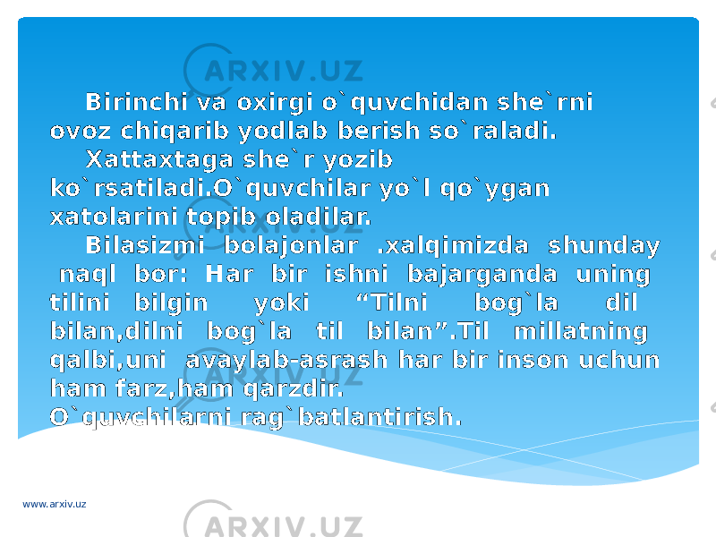 Birinchi va oxirgi o`quvchidan she`rni ovoz chiqarib yodlab berish so`raladi. Xattaxtaga she`r yozib ko`rsatiladi.O`quvchilar yo`l qo`ygan xatolarini topib oladilar. Bilasizmi bolajonlar .xalqimizda shunday naql bor: Har bir ishni bajarganda uning tilini bilgin yoki “Tilni bog`la dil bilan,dilni bog`la til bilan”.Til millatning qalbi,uni avaylab-asrash har bir inson uchun ham farz,ham qarzdir. O`quvchilarni rag`batlantirish. www.arxiv.uz 