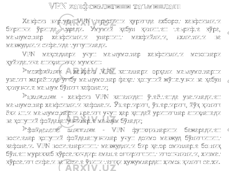 VPN хавфсизлигини таъминлаш Хавфсиз виртуал VPN тармоғини қуришда ахборот хавфсизлиги биринчи ўринда туради. Умумий қабул қилинган таърифга кўра, маълумотлар хавфсизлиги уларнинг махфийлиги, яхлитлиги ва мавжудлиги сифатида тушунилади. VPN мақсадлари учун маълумотлар хавфсизлиги мезонлари қуйидагича аниқланиши мумкин:  махфийлик - хавфсиз VPN каналлари орқали маълумотларни узатиш жараёнида ушбу маълумотлар фақат қонуний жўнатувчи ва қабул қилувчига маълум бўлиш кафолати;  яхлитлик - хавфсиз VPN каналидан ўтаётганда узатиладиган маълумотлар хавфсизлиги кафолати. Ўзгартириш, ўзгартириш, йўқ қилиш ёки янги маълумотларни яратиш учун ҳар қандай уринишлар аниқланади ва қонуний фойдаланувчиларга маълум бўлади;  фойдалана олишлик - VPN функцияларини бажарадиган воситалар қонуний фойдаланувчилар учун доимо мавжуд бўлишининг кафолати. VPN воситаларининг мавжудлиги бир қатор омилларга боғлиқ бўлган мураккаб кўрсаткичдир: амалга оширишнинг ишончлилиги, хизмат кўрсатиш сифати ва восита ўзини ташқи ҳужумлардан ҳимоя қилиш сатхи. 