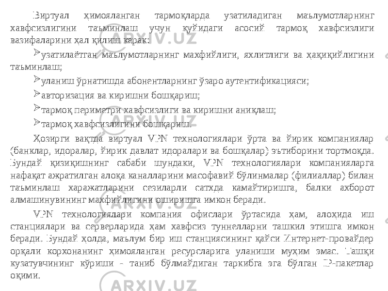 Виртуал ҳимояланган тармоқларда узатиладиган маълумотларнинг хавфсизлигини таъминлаш учун қуйидаги асосий тармоқ хавфсизлиги вазифаларини ҳал қилиш керак:  узатилаётган маълумотларнинг махфийлиги, яхлитлиги ва ҳақиқийлигини таъминлаш;  уланиш ўрнатишда абонентларнинг ўзаро аутентификацияси;  авторизация ва киришни бошқариш;  тармоқ периметри хавфсизлиги ва киришни аниқлаш;  тармоқ хавфсизлигини бошқариш. Ҳозирги вақтда виртуал VPN технологиялари ўрта ва йирик компаниялар (банклар, идоралар, йирик давлат идоралари ва бошқалар) эътиборини тортмоқда. Бундай қизиқишнинг сабаби шундаки, VPN технологиялари компанияларга нафақат ажратилган алоқа каналларини масофавий бўлинмалар (филиаллар) билан таъминлаш харажатларини сезиларли сатхда камайтиришга, балки ахборот алмашинувининг махфийлигини оширишга имкон беради. VPN технологиялари компания офислари ўртасида ҳам, алоҳида иш станциялари ва серверларида ҳам хавфсиз туннелларни ташкил этишга имкон беради. Бундай ҳолда, маълум бир иш станциясининг қайси Интернет-провайдер орқали корхонанинг ҳимояланган ресурсларига уланиши муҳим эмас. Ташқи кузатувчининг кўриши - таниб бўлмайдиган таркибга эга бўлган IP-пакетлар оқими.   