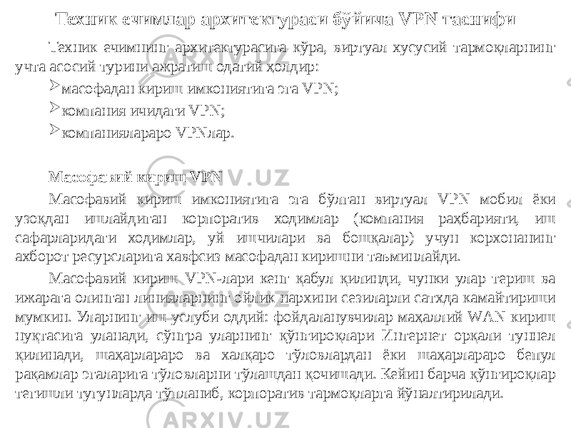 Техник ечимлар архитектураси бўйича VPN таснифи Техник ечимнинг архитектурасига кўра, виртуал хусусий тармоқларнинг учта асосий турини ажратиш одатий ҳолдир:  масофадан кириш имкониятига эга VPN;  компания ичидаги VPN;  компаниялараро VPNлар. Масофавий кириш VPN Масофавий кириш имкониятига эга бўлган виртуал VPN мобил ёки узоқдан ишлайдиган корпоратив ходимлар (компания раҳбарияти, иш сафарларидаги ходимлар, уй ишчилари ва бошқалар) учун корхонанинг ахборот ресурсларига хавфсиз масофадан киришни таъминлайди. Масофавий кириш VPN-лари кенг қабул қилинди, чунки улар териш ва ижарага олинган линияларнинг ойлик нархини сезиларли сатхда камайтириши мумкин. Уларнинг иш услуби оддий: фойдаланувчилар маҳаллий WАN кириш нуқтасига уланади, сўнгра уларнинг қўнғироқлари Интернет орқали туннел қилинади, шаҳарлараро ва халқаро тўловлардан ёки шаҳарлараро бепул рақамлар эгаларига тўловларни тўлашдан қочишади. Кейин барча қўнғироқлар тегишли тугунларда тўпланиб, корпоратив тармоқларга йўналтирилади. 