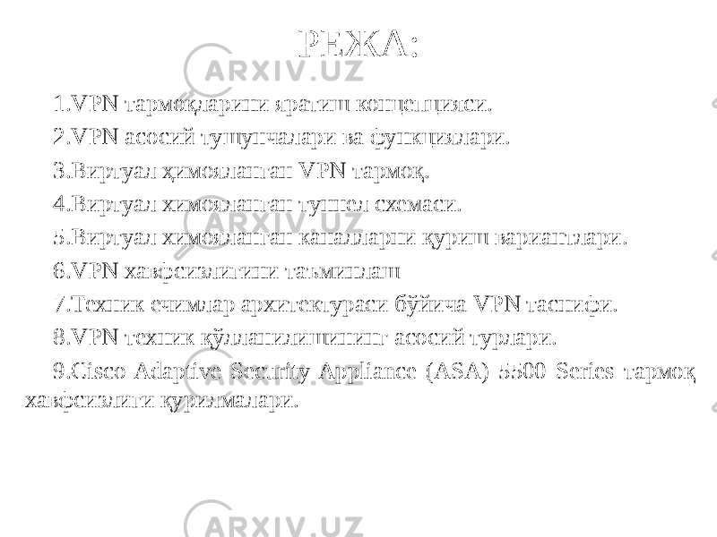 РЕЖА: 1. VPN тармоқларини яратиш концепцияси. 2. VPN асосий тушунчалари ва функциялари. 3. Виртуал ҳимояланган VPN тармоқ. 4. Виртуал химояланган туннел схемаси. 5. Виртуал химояланган каналларни қуриш вариантлари. 6. VPN хавфсизлигини таъминлаш 7. Техник ечимлар архитектураси бўйича VPN таснифи. 8. VPN техник қўлланилишининг асосий турлари. 9. Cisco Adaptive Security Appliance (ASA) 5500 Series тармоқ хавфсизлиги қурилмалари. 