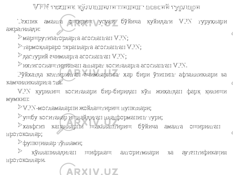 VPN техник қўлланилишининг асосий турлари Техник амалга ошириш усули бўйича қуйидаги VPN гуруҳлари ажратилади:  маршрутизаторларга асосланган VPN;  тармоқлараро экранларга асосланган VPN;  дастурий ечимларга асосланган VPN;  ихтисослаштирилган аппарат воситаларга асосланган VPN. Рўйхатда келтирилган ечимларнинг ҳар бири ўзининг афзалликлари ва камчиликларига эга. VPN қурилиш воситалари бир-биридан кўп жиҳатдан фарқ қилиши мумкин:  VPN-мосламаларни жойлаштириш пунктлари;  ушбу воситалар ишлайдиган платформанинг тури;  хавфсиз каналларни шакллантириш бўйича амалга оширилган протоколлар;  функциялар тўплами;  қўлланиладиган шифрлаш алгоритмлари ва аутентификация протоколлари. 