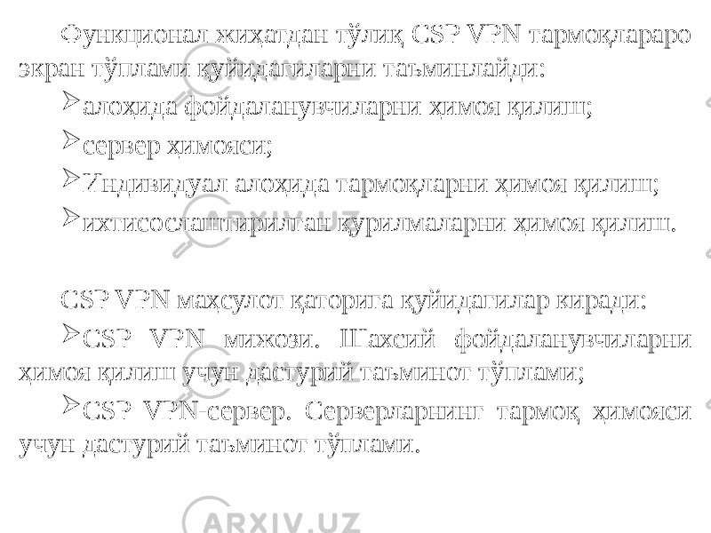 Функционал жиҳатдан тўлиқ CSP VPN тармоқлараро экран тўплами қуйидагиларни таъминлайди:  алоҳида фойдаланувчиларни ҳимоя қилиш;  сервер ҳимояси;  Индивидуал алоҳида тармоқларни ҳимоя қилиш;  ихтисослаштирилган қурилмаларни ҳимоя қилиш.   CSP VPN маҳсулот қаторига қуйидагилар киради:  CSP VPN мижози. Шахсий фойдаланувчиларни ҳимоя қилиш учун дастурий таъминот тўплами;  CSP VPN-сервер. Серверларнинг тармоқ ҳимояси учун дастурий таъминот тўплами. 