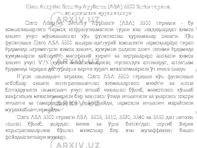 Cisco Adaptive Security Appliance (ASA) 5500 Series тармоқ хавфсизлиги қурилмалари Cisco Adaptive Security Appliance (ASA) 5500 серияли - бу компанияларнинг тармоқ инфратузилмасини турли хил таҳдидлардан ҳимоя қилиш учун мўлжалланган кўп функционал қурилмалар оиласи. Кўп функцияли Cisco ASA 5500 аппарат-дастурий комплекси тармоқлараро экран ёрдамида периметрни ҳимоя қилиш, ҳужумни олдини олиш тизими ёрдамида ҳужумларни қайтариш, масофавий кириш ва идоралараро алоқани ҳимоя қилиш учун VPN қуриш механизмларини, шунингдек антивирус, антиспам ёрдамида зарарли дастурларга қарши кураш механизмларини ўз ичига олади. Шуни таъкидлаш керакки, Cisco ASA 5500 серияли кўп функцияли асбоблар оиласи интеграциялашган хизматларнинг миқёси ва ягона бошқарувини таъминлаш учун ишлаб чиқилган бўлиб, мижознинг кўплаб хавфсизлик механизмларини бир вақтнинг ўзида ишлашини ва уларнинг юқори ишлаши ва самарадорлигини таъминлайди, тармоқни ишлатиш жараёнини мураккаблаштирмайди. Cisco ASA 5500 серияси ASA 5505, 5510, 5520, 5540 ва 5550 дан ташкил топган бўлиб, улардан кичик ва ўрта бизнесдан тортиб йирик корпорацияларгача бўлган мижозлар бир хил муваффақият билан фойдаланишлари мумкин. 