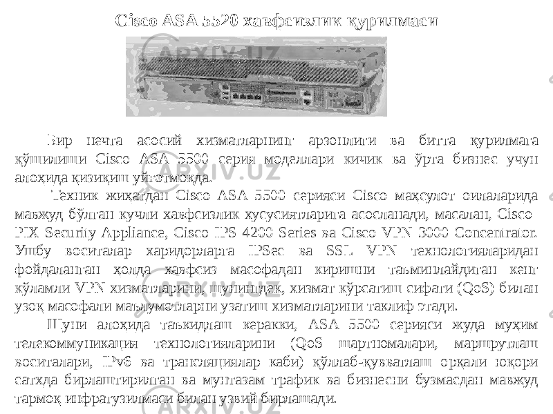 Cisco ASA 5520 хавфсизлик қурилмаси Бир нечта асосий хизматларнинг арзонлиги ва битта қурилмага қўшилиши Cisco ASA 5500 серия моделлари кичик ва ўрта бизнес учун алоҳида қизиқиш уйғотмоқда.   Техник жиҳатдан Cisco ASA 5500 серияси Cisco маҳсулот оилаларида мавжуд бўлган кучли хавфсизлик хусусиятларига асосланади, масалан, Cisco PIX Security Appliance, Cisco IPS 4200 Series ва Cisco VPN 3000 Concentrator. Ушбу воситалар харидорларга IPSec ва SSL VPN технологияларидан фойдаланган ҳолда хавфсиз масофадан киришни таъминлайдиган кенг кўламли VPN хизматларини, шунингдек, хизмат кўрсатиш сифати (QoS) билан узоқ масофали маълумотларни узатиш хизматларини таклиф этади. Шуни алоҳида таъкидлаш керакки, ASA 5500 серияси жуда муҳим телекоммуникация технологияларини (QoS шартномалари, маршрутлаш воситалари, IPv6 ва трансляциялар каби) қўллаб-қувватлаш орқали юқори сатхда бирлаштирилган ва мунтазам трафик ва бизнесни бузмасдан мавжуд тармоқ инфратузилмаси билан узвий бирлашади. 