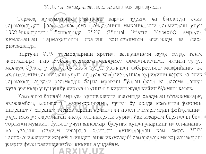 VPN тармоқларини яратиш концепцияси Тармоқ ҳужумларига самарали қарши туриш ва бизнесда очиқ тармоқлардан фаол ва хавфсиз фойдаланиш имкониятини таъминлаш учун 1990-йилларнинг бошларида VPN (Virtual Private Network) виртуал ҳимояланган тармоқларини яратиш контсепцияси яратилди ва фаол ривожланди. Виртуал VPN тармоқларини яратиш концепцияси жуда содда ғояга асосланади: агар глобал тармоқда маълумот алмашинадиган иккита тугун мавжуд бўлса, у ҳолда бу икки тугун ўртасида ахборотнинг махфийлиги ва яхлитлигини таъминлаш учун виртуал хавфсиз туннел қурилиши керак ва очиқ тармоқлар орқали узатилади; барча мумкин бўлган фаол ва пассив ташқи кузатувчилар учун ушбу виртуал туннелга кириш жуда қийин бўлиши керак. Компания бундай виртуал туннелларни яратишда оладиган афзалликлари, авваламбор, молиявий тежамкорликдир, чунки бу ҳолда компания ўзининг интранет / эхтранет тармоқларини яратиш ва арзон Интернетдан фойдаланиш учун махсус ажратилган алоқа каналларини қуриш ёки ижарага беришдан бош тортиши мумкин. бунинг учун каналлар, бугунги кунда уларнинг ишончлилиги ва узатиш тезлиги ижарага олинган линиялардан кам эмас. VPN технологияларини жорий этишдан аниқ иқтисодий самарадорлик корхоналарни уларни фаол равишда қабул қилишга ундайди. 