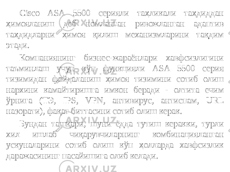 Cisco ASA 5500 серияли таҳликали таҳдиддан ҳимояланиш деб номланган ривожланган адаптив таҳдидларни ҳимоя қилиш механизмларини тақдим этади. Компаниянинг бизнес-жараёнлари хавфсизлигини таъминлаш учун кўп функцияли ASA 5500 серия тизимидан фойдаланиш ҳимоя тизимини сотиб олиш нархини камайтиришга имкон беради - олтита ечим ўрнига (ТЭ, IPS, VPN, антивирус, антиспам, URL назорати), фақат биттасини сотиб олиш керак. Бундан ташқари, шуни ёдда тутиш керакки, турли хил ишлаб чиқарувчиларнинг комбинацияланган ускуналарини сотиб олиш кўп ҳолларда хавфсизлик даражасининг пасайишига олиб келади. 