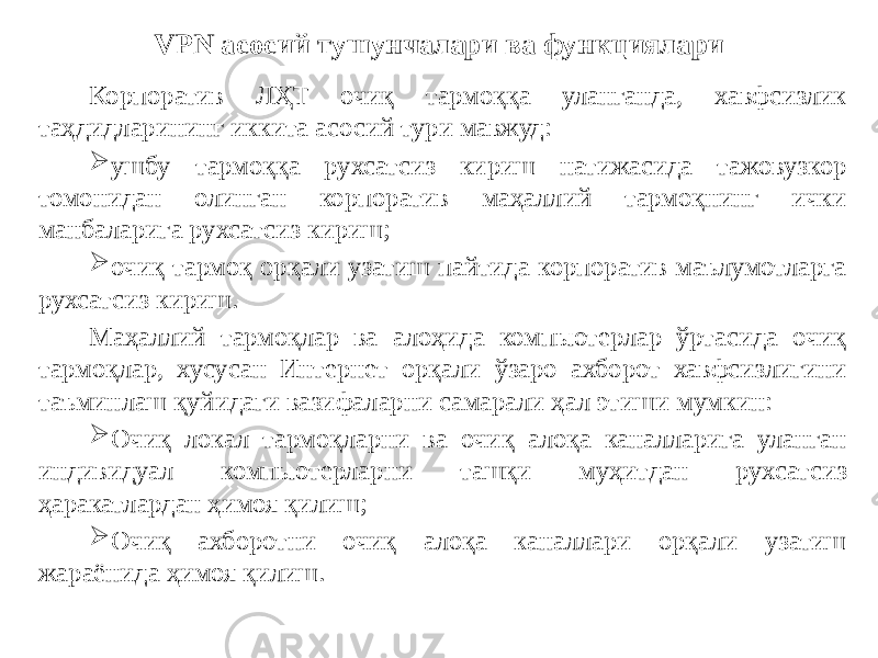 VPN асосий тушунчалари ва функциялари Корпоратив ЛҲТ очиқ тармоққа уланганда, хавфсизлик таҳдидларининг иккита асосий тури мавжуд:  ушбу тармоққа рухсатсиз кириш натижасида тажовузкор томонидан олинган корпоратив маҳаллий тармоқнинг ички манбаларига рухсатсиз кириш;  очиқ тармоқ орқали узатиш пайтида корпоратив маълумотларга рухсатсиз кириш. Маҳаллий тармоқлар ва алоҳида компьютерлар ўртасида очиқ тармоқлар, хусусан Интернет орқали ўзаро ахборот хавфсизлигини таъминлаш қуйидаги вазифаларни самарали ҳал этиши мумкин:  Очиқ локал тармоқларни ва очиқ алоқа каналларига уланган индивидуал компьютерларни ташқи муҳитдан рухсатсиз ҳаракатлардан ҳимоя қилиш;  Очиқ ахборотни очиқ алоқа каналлари орқали узатиш жараёнида ҳимоя қилиш. 