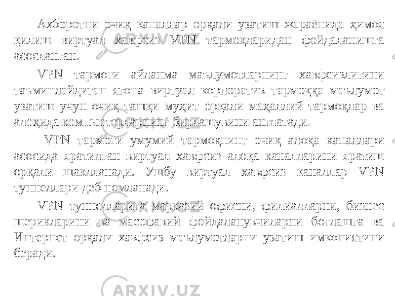 Ахборотни очиқ каналлар орқали узатиш жараёнида ҳимоя қилиш виртуал хавфсиз VPN тармоқларидан фойдаланишга асосланган. VPN тармоғи айланма маълумотларнинг хавфсизлигини таъминлайдиган ягона виртуал корпоратив тармоққа маълумот узатиш учун очиқ ташқи муҳит орқали маҳаллий тармоқлар ва алоҳида компьютерларнинг бирлашувини англатади. VPN тармоғи умумий тармоқнинг очиқ алоқа каналлари асосида яратилган виртуал хавфсиз алоқа каналларини яратиш орқали шаклланади. Ушбу виртуал хавфсиз каналлар VPN туннеллари деб номланади. VPN туннелларига марказий офисни, филиалларни, бизнес шерикларини ва масофавий фойдаланувчиларни боғлашга ва Интернет орқали хавфсиз маълумотларни узатиш имкониятини беради. 