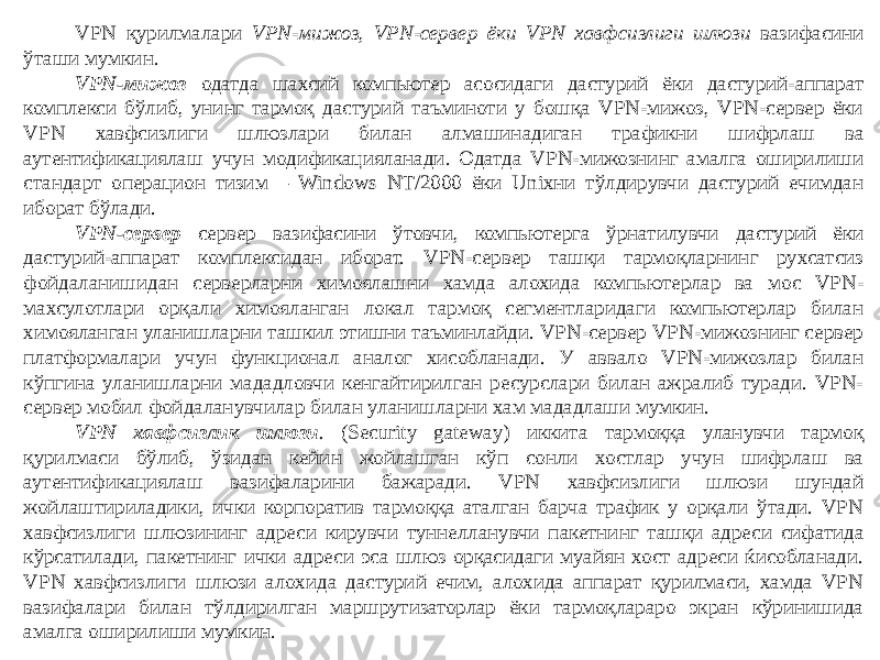 VPN қурилмалари VPN-мижоз, VPN-сервер ёки VPN хавфсизлиги шлюзи вазифасини ўташи мумкин. VPN-мижоз одатда шахсий компьютер асосидаги дастурий ёки дастурий-аппарат комплекси бўлиб, унинг тармоқ дастурий таъминоти у бошқа VPN-мижоз, VPN-сервер ёки VPN хавфсизлиги шлюзлари билан алмашинадиган трафикни шифрлаш ва аутентификациялаш учун модификацияланади. Одатда VPN-мижознинг амалга оширилиши стандарт операцион тизим – Windows NT/2000 ёки Unixни тўлдирувчи дастурий ечимдан иборат бўлади. VPN-сервер сервер вазифасини ўтовчи, компьютерга ўрнатилувчи дастурий ёки дастурий-аппарат комплексидан иборат. VPN-сервер ташқи тармоқларнинг рухсатсиз фойдаланишидан серверларни химоялашни хамда алохида компьютерлар ва мос VPN- махсулотлари орқали химояланган локал тармоқ сегментларидаги компьютерлар билан химояланган уланишларни ташкил этишни таъминлайди. VPN-сервер VPN-мижознинг сервер платформалари учун функционал аналог хисобланади. У аввало VPN-мижозлар билан кўпгина уланишларни мададловчи кенгайтирилган ресурслари билан ажралиб туради. VPN- сервер мобил фойдаланувчилар билан уланишларни хам мададлаши мумкин. VPN хавфсизлик шлюзи . (Security gateway) иккита тармоққа уланувчи тармоқ қурилмаси бўлиб, ўзидан кейин жойлашган кўп сонли хостлар учун шифрлаш ва аутентификациялаш вазифаларини бажаради. VPN хавфсизлиги шлюзи шундай жойлаштириладики, ички корпоратив тармоққа аталган барча трафик у орқали ўтади. VPN хавфсизлиги шлюзининг адреси кирувчи туннелланувчи пакетнинг ташқи адреси сифатида кўрсатилади, пакетнинг ички адреси эса шлюз орқасидаги муайян хост адреси ќисобланади. VPN хавфсизлиги шлюзи алохида дастурий ечим, алохида аппарат қурилмаси, хамда VPN вазифалари билан тўлдирилган маршрутизаторлар ёки тармоқлараро экран кўринишида амалга оширилиши мумкин. 