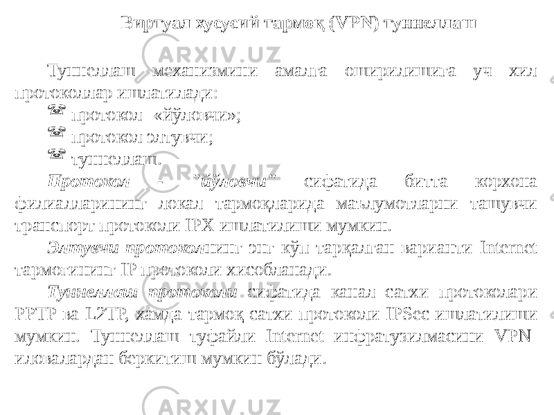 Туннеллаш механизмини амалга оширилишига уч хил протоколлар ишлатилади:  протокол- «йўловчи»;  протокол элтувчи;  туннеллаш. Протокол - &#34;йўловчи&#34; сифатида битта корхона филиалларининг локал тармоқларида маълумотларни ташувчи транспорт протоколи IPX ишлатилиши мумкин. Элтувчи протокол нинг энг кўп тарқалган варианти Internet тармоғининг IP протоколи хисобланади. Туннеллаш протоколи сифатида канал сатхи протоколари PPTP ва L2TP, хамда тармоқ сатхи протоколи IPSec ишлатилиши мумкин. Туннеллаш туфайли Internet инфратузилмасини VPN- иловалардан беркитиш мумкин бўлади. Виртуал хусусий тармоқ (VPN) туннеллаш 