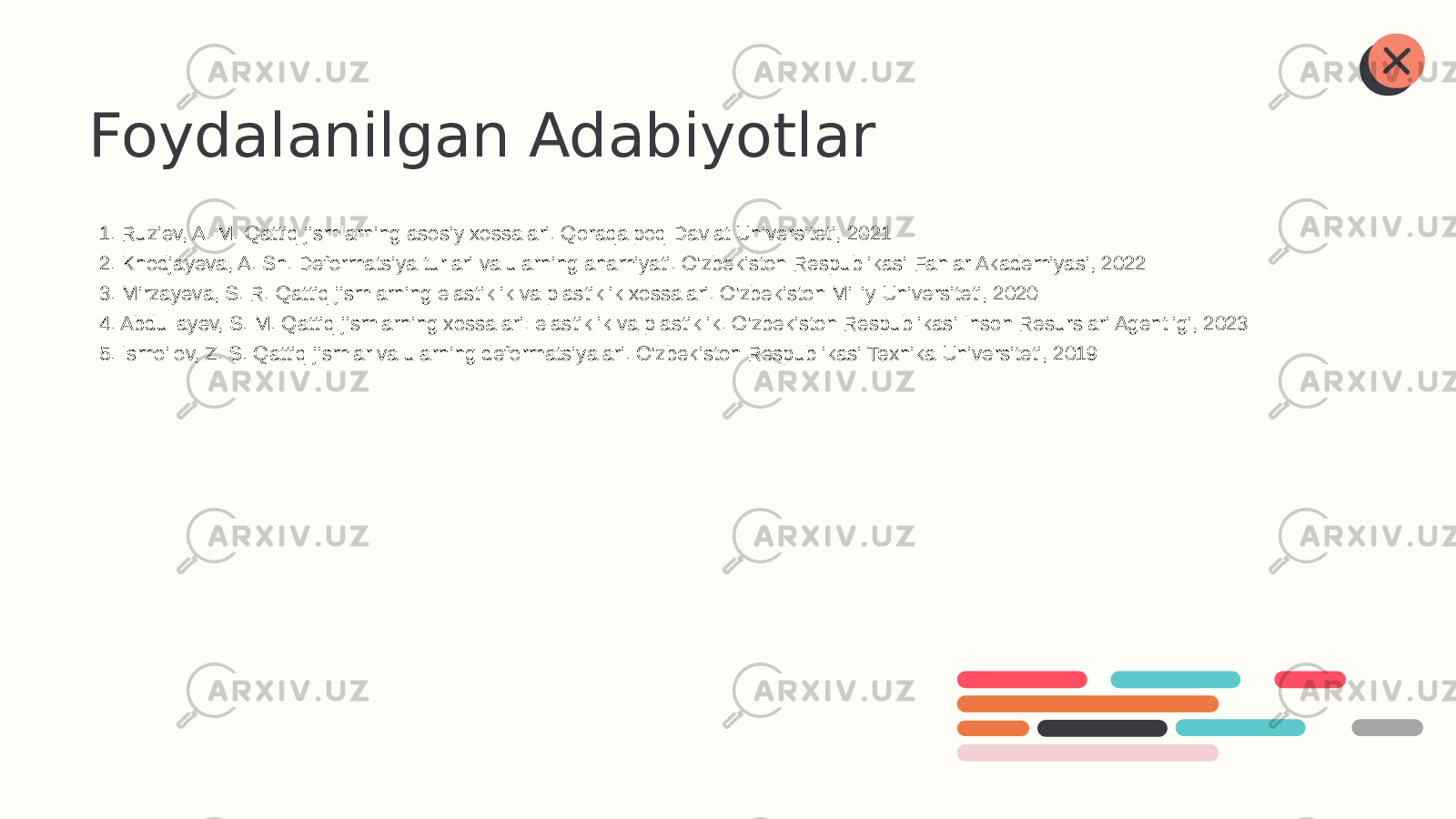 Foydalanilgan Adabiyotlar 1. Ruziev, A. M. Qattiq jismlarning asosiy xossalari. Qoraqalpoq Davlat Universiteti, 2021 2. Khodjayeva, A. Sh. Deformatsiya turlari va ularning ahamiyati. O&#39;zbekiston Respublikasi Fanlar Akademiyasi, 2022 3. Mirzayeva, S. R. Qattiq jismlarning elastiklik va plastiklik xossalari. O&#39;zbekiston Milliy Universiteti, 2020 4. Abdullayev, S. M. Qattiq jismlarning xossalari: elastiklik va plastiklik. O&#39;zbekiston Respublikasi Inson Resurslari Agentligi, 2023 5. Ismoilov, Z. S. Qattiq jismlar va ularning deformatsiyalari. O&#39;zbekiston Respublikasi Texnika Universiteti, 2019 