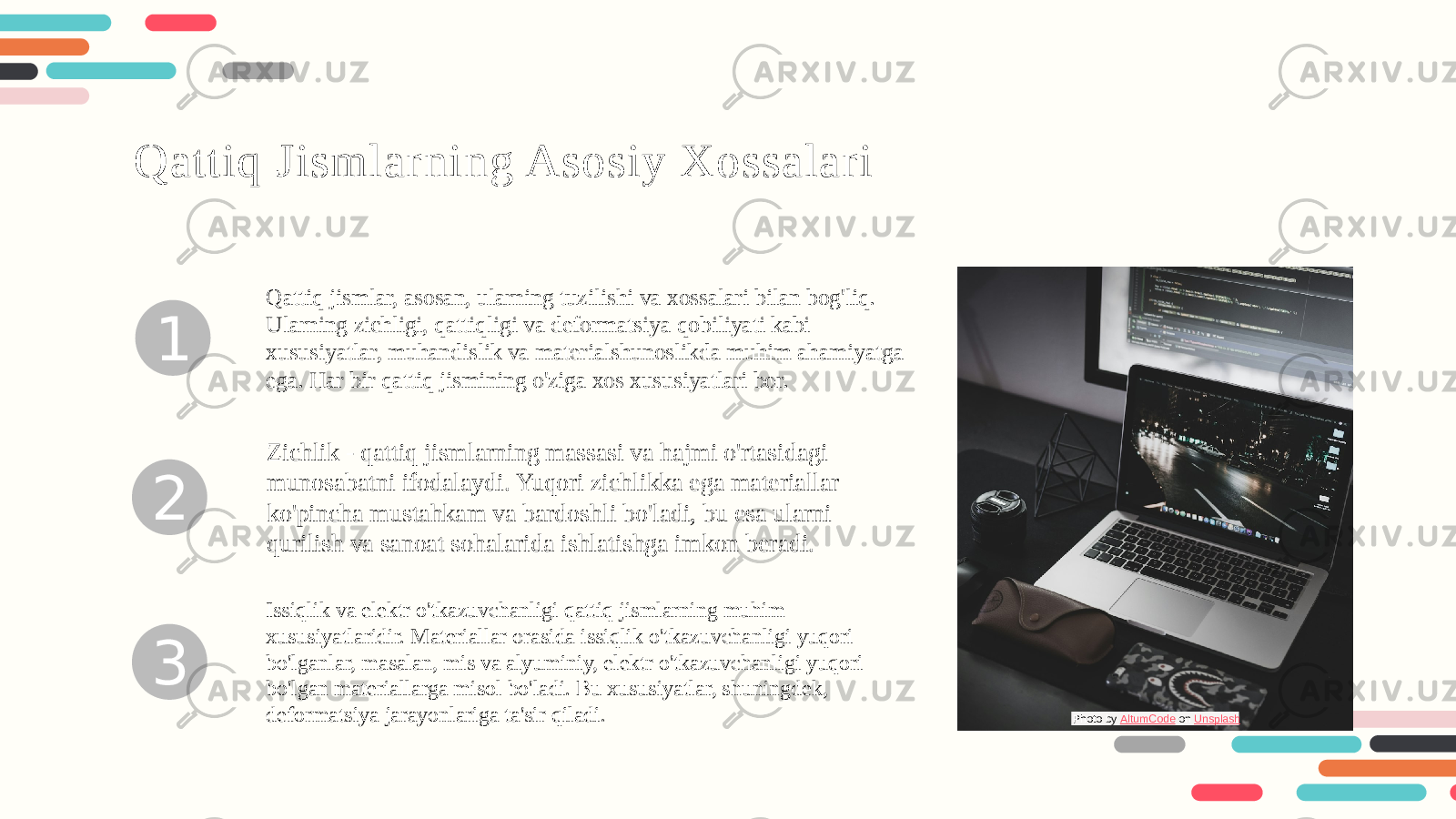 1 2 3Qattiq Jismlarning Asosiy Xossalari Qattiq jismlar, asosan, ularning tuzilishi va xossalari bilan bog&#39;liq. Ularning zichligi, qattiqligi va deformatsiya qobiliyati kabi xususiyatlar, muhandislik va materialshunoslikda muhim ahamiyatga ega. Har bir qattiq jismining o&#39;ziga xos xususiyatlari bor. Zichlik - qattiq jismlarning massasi va hajmi o&#39;rtasidagi munosabatni ifodalaydi. Yuqori zichlikka ega materiallar ko&#39;pincha mustahkam va bardoshli bo&#39;ladi, bu esa ularni qurilish va sanoat sohalarida ishlatishga imkon beradi. Issiqlik va elektr o&#39;tkazuvchanligi qattiq jismlarning muhim xususiyatlaridir. Materiallar orasida issiqlik o&#39;tkazuvchanligi yuqori bo&#39;lganlar, masalan, mis va alyuminiy, elektr o&#39;tkazuvchanligi yuqori bo&#39;lgan materiallarga misol bo&#39;ladi. Bu xususiyatlar, shuningdek, deformatsiya jarayonlariga ta&#39;sir qiladi. Photo by AltumCode on Unsplash 