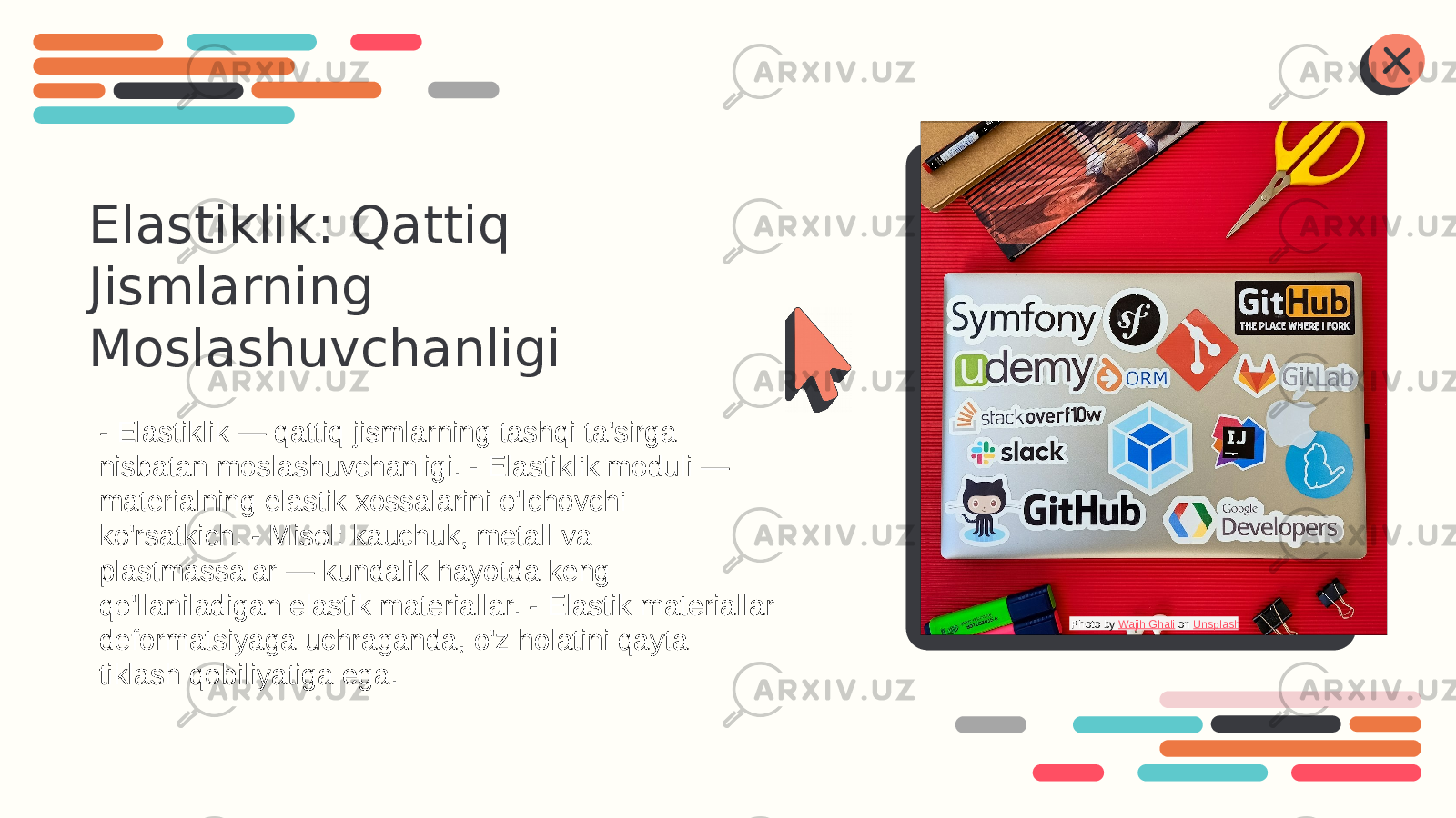 Elastiklik: Qattiq Jismlarning Moslashuvchanligi - Elastiklik — qattiq jismlarning tashqi ta&#39;sirga nisbatan moslashuvchanligi. - Elastiklik moduli — materialning elastik xossalarini o&#39;lchovchi ko&#39;rsatkich. - Misol: kauchuk, metall va plastmassalar — kundalik hayotda keng qo&#39;llaniladigan elastik materiallar. - Elastik materiallar deformatsiyaga uchraganda, o&#39;z holatini qayta tiklash qobiliyatiga ega. Photo by Wajih Ghali on Unsplash 