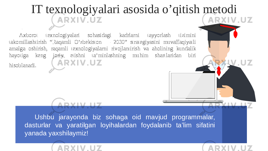 IT texnologiyalari asosida o’qitish metodi Aw . Axborot texnologiyalari sohasidagi kadrlarni tayyorlash tizimini takomillashtirish “Raqamli O‘zbekiston — 2030” strategiyasini muvaffaqiyatli amalga oshirish, raqamli texnologiyalarni rivojlantirish va aholining kundalik hayotiga keng joriy etishni ta’minlashning muhim shartlaridan biri hisoblanadi. entat Ushbu jarayonda biz sohaga oid mavjud programmalar, dasturlar va yaratilgan loyihalardan foydalanib ta’lim sifatini yanada yaxshilaymiz! 