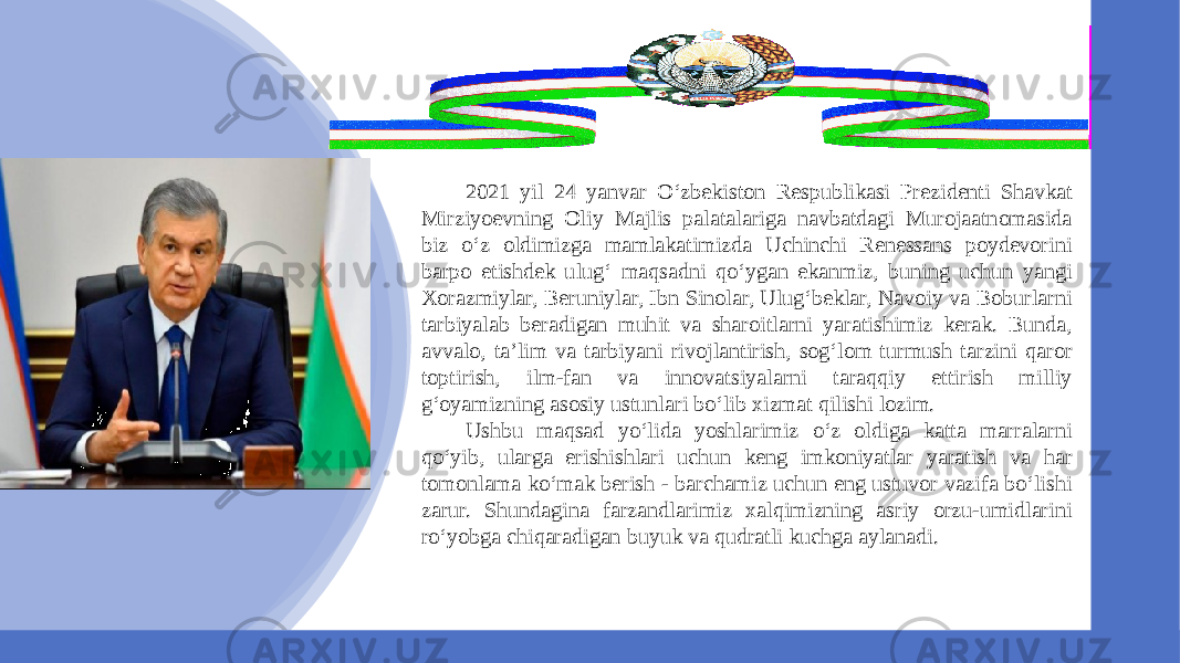 2021 yil 24 yanvar O‘zbekiston Respublikasi Prezidenti Shavkat Mirziyoevning Oliy Majlis palatalariga navbatdagi Murojaatnomasida biz o‘z oldimizga mamlakatimizda Uchinchi Renessans poydevorini barpo etishdek ulug‘ maqsadni qo‘ygan ekanmiz, buning uchun yangi Xorazmiylar, Beruniylar, Ibn Sinolar, Ulug‘beklar, Navoiy va Boburlarni tarbiyalab beradigan muhit va sharoitlarni yaratishimiz kerak. Bunda, avvalo, ta’lim va tarbiyani rivojlantirish, sog‘lom turmush tarzini qaror toptirish, ilm-fan va innovatsiyalarni taraqqiy ettirish milliy g‘oyamizning asosiy ustunlari bo‘lib xizmat qilishi lozim. Ushbu maqsad yo‘lida yoshlarimiz o‘z oldiga katta marralarni qo‘yib, ularga erishishlari uchun keng imkoniyatlar yaratish va har tomonlama ko‘mak berish - barchamiz uchun eng ustuvor vazifa bo‘lishi zarur. Shundagina farzandlarimiz xalqimizning asriy orzu-umidlarini ro‘yobga chiqaradigan buyuk va qudratli kuchga aylanadi. 