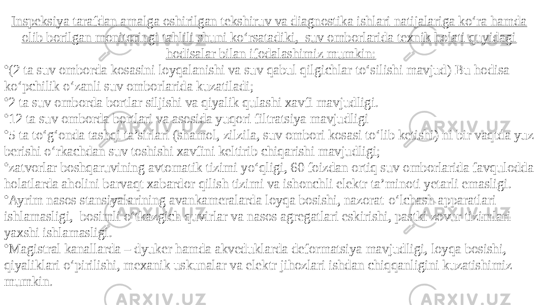 Inspeksiya tarafdan amalga oshirilgan tekshiruv va diagnostika ishlari natijalariga ko‘ra hamda olib borilgan monitoringi tahlili shuni ko‘rsatadiki, suv omborlarida texnik holati quyidagi hodisalar bilan ifodalashimiz mumkin: • (2 ta suv omborda kosasini loyqalanishi va suv qabul qilgichlar to‘silishi mavjud) Bu hodisa ko‘pchilik o‘zanli suv omborlarida kuzatiladi; • 2 ta suv omborda bortlar siljishi va qiyalik qulashi xavfi mavjudligi. • 12 ta suv omborda bortlari va asosida yuqori filtratsiya mavjudligi • 5 ta to‘g‘onda tashqi ta’sirlari (shamol, zilzila, suv ombori kosasi to‘lib ketishi) ni bir vaqtda yuz berishi o‘rkachdan suv toshishi xavfini keltirib chiqarishi mavjudligi; • zatvorlar boshqaruvining avtomatik tizimi yo‘qligi, 60 foizdan ortiq suv omborlarida favqulodda holatlarda aholini barvaqt xabardor qilish tizimi va ishonchli elektr ta’minoti yetarli emasligi. • Ayrim nasos stansiyalarining avankameralarda loyqa bosishi, nazorat-o‘lchash apparatlari ishlamasligi, bosimli o‘tkazgich quvirlar va nasos agregatlari eskirishi, pastki zovur tizimlari yaxshi ishlamasligi. • Magistral kanallarda – dyuker hamda akveduklarda deformatsiya mavjudligi, loyqa bosishi, qiyaliklari o‘pirilishi, mexanik uskunalar va elektr jihozlari ishdan chiqqanligini kuzatishimiz mumkin. 