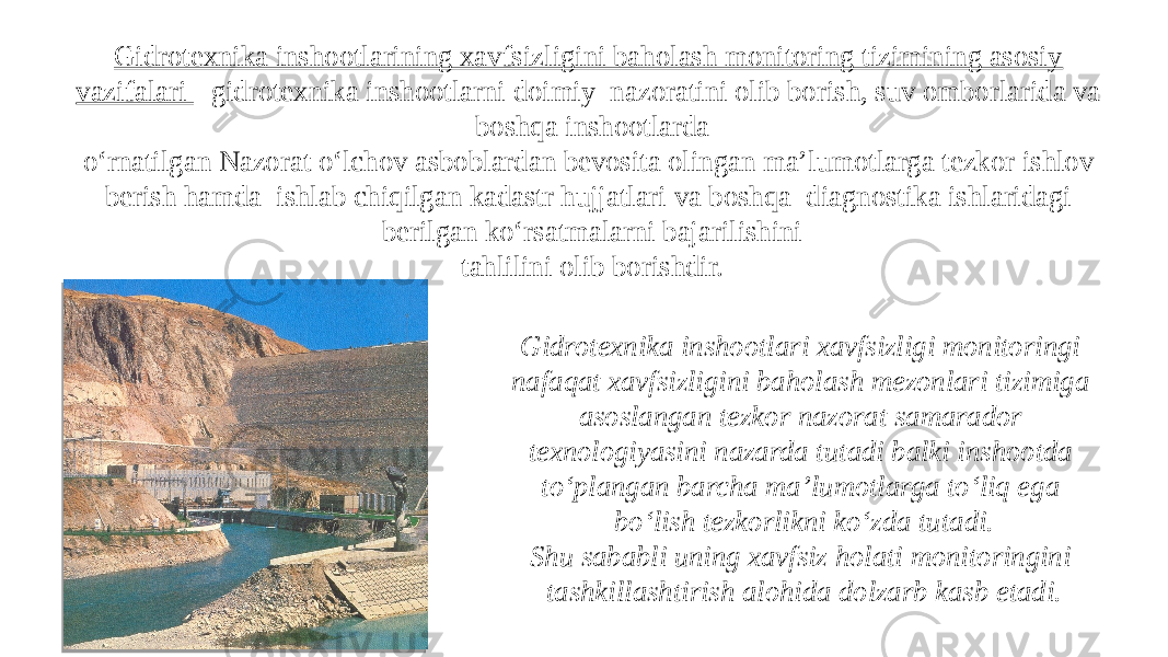 Gidrotexnika inshootlari xavfsizligi monitoringi nafaqat xavfsizligini baholash mezonlari tizimiga asoslangan tezkor nazorat samarador texnologiyasini nazarda tutadi balki inshootda to‘plangan barcha ma’lumotlarga to‘liq ega bo‘lish tezkorlikni ko‘zda tutadi. Shu sababli uning xavfsiz holati monitoringini tashkillashtirish alohida dolzarb kasb etadi. Gidrotexnika inshootlarining xavfsizligini baholash monitoring tizimining asosiy vazifalari - gidrotexnika inshootlarni doimiy nazoratini olib borish, suv omborlarida va boshqa inshootlarda o‘rnatilgan Nazorat o‘lchov asboblardan bevosita olingan ma’lumotlarga tezkor ishlov berish hamda ishlab chiqilgan kadastr hujjatlari va boshqa diagnostika ishlaridagi berilgan ko‘rsatmalarni bajarilishini tahlilini olib borishdir. 