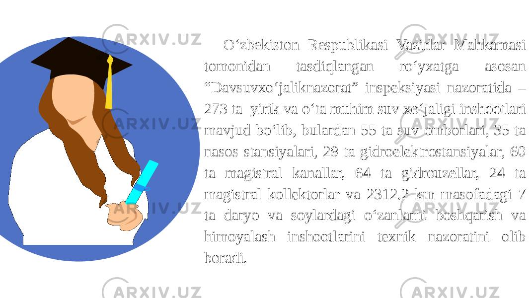 O‘zbekiston Respublikasi Vazirlar Mahkamasi tomonidan tasdiqlangan ro‘yxatga asosan “Davsuvxo‘jaliknazorat” inspeksiyasi nazoratida – 273 ta yirik va o‘ta muhim suv xo‘jaligi inshootlari mavjud bo‘lib, bulardan 55 ta suv omborlari, 35 ta nasos stansiyalari, 29 ta gidroelektrostansiyalar, 60 ta magistral kanallar, 64 ta gidrouzellar, 24 ta magistral kollektorlar va 2312.2 km masofadagi 7 ta daryo va soylardagi o‘zanlarni boshqarish va himoyalash inshootlarini texnik nazoratini olib boradi. 